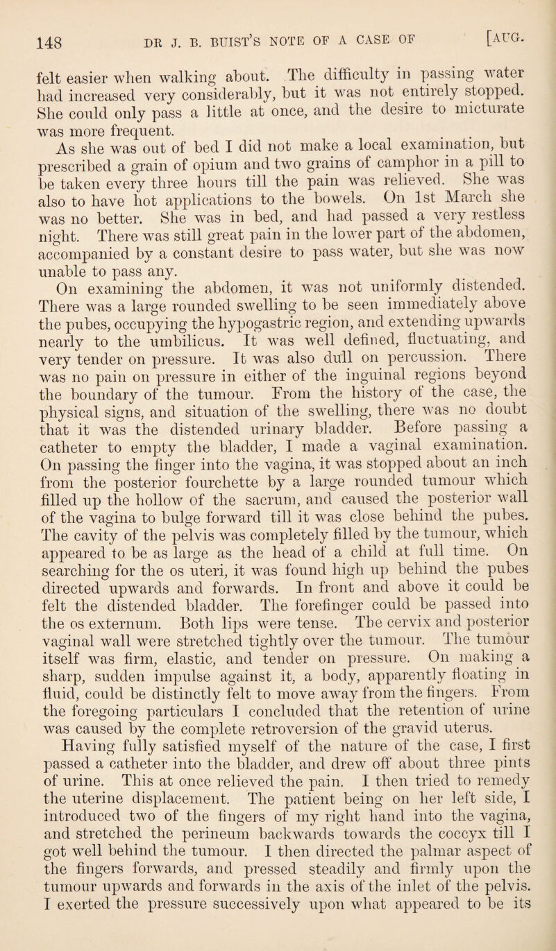 148 DR J. B. buist’s note of a case of [aug. felt easier when walking about. The difficulty in yjassing water had increased very considerably, but it was not entirely stopped. She could only pass a Jittle at once, and the desire to micturate was more frequent. As she was out of bed I did not make a local examination, but prescribed a grain of opium and two grains of camphor in a pill to be taken every three hours till the pain was relieved. She was also to have hot applications to the bowels. On 1st March she was no better. She was in bed, and had passed a very restless night. There was still great pain in the lower part of the abdomen, accompanied by a constant desire to pass water, but she was noAV unable to pass any. On examining the abdomen, it was not uniformly distended. There was a large rounded swelling to be seen immediately above the pubes, occupying the hypogastric region, and extending upwards nearly to the umbilicus. It was well defined, fluctuating, and very tender on pressure. It was also dull on percussion. There was no pain on pressure in either of the inguinal regions beyond the boundary of the tumour. From the history ol the case, the physical signs, and situation of the swelling, there AA^as no doubt that it was the distended urinary bladder. Before passing a catheter to empty the bladder, I made a vaginal examination. On passing the finger into the vagina, it Avas stopped about an inch from the posterior fourchette by a large rounded tumour which filled up the holloAv of the sacrum, and caused the posterior wall of the vagina to bulge forAvard till it was close behind the pubes. The cavity of the pelvis was completely filled by the tumour, which appeared to be as large as the head of a child at full time. On searching for the os uteri, it was found high up behind the pubes directed upwards and forwards. In front and above it could be felt the distended bladder. The forefinger could be passed into the os externum. Both lips were tense. The cervix and posterior vaginal wall were stretched tightly over the tumour. The tumour itself Avas firm, elastic, and tender on pressure. On making a sharp, sudden impulse against it, a body, apparently floating in fluid, could be distinctly felt to move aAvay from the fingers. From the foregoing particulars I concluded that the retention of urine was caused by the complete retroversion of the gravid uterus. Having fully satisfied myself of the nature of the case, I first passed a catheter into the bladder, and dreAv off about three pints of urine. This at once relieved the pain. I then tried to remedy the uterine displacement. The patient being on her left side, I introduced two of the fingers of my right hand into the vagina, and stretched the perineum backwards toAvards the coccyx till I got well behind the tumour. I then directed the palmar aspect of the fingers forwards, and pressed steadily and firmly upon the tumour upAvards and forAA^ards in the axis of the inlet of the pelvis.