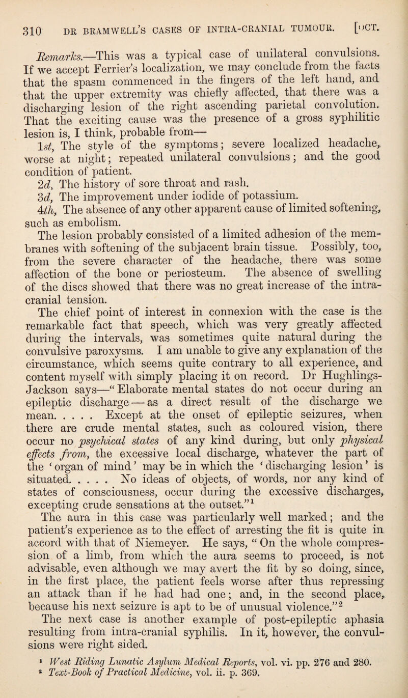 Remarks.—This was a typical case of unilateral convulsions. If we accept Terrier’s localization, we may conclude from the facts that the spasm commenced in the fingers of the left hand, and that the upper extremity was chiefiy affected, that there was a discharging lesion of the right ascending parietal convolution. That the exciting cause was the presence of a gross syphilitic lesion is, I think, probable from— 1st, The style of the symptoms; severe localized headache,, worse at night; repeated unilateral convulsions; and the good condition of patient. 2d, The history of sore throat and rash. M, The improvement under iodide of potassium. 4dh, The absence of any other apparent cause of limited softening, such as embolism. The lesion probably consisted of a limited adhesion of the mem¬ branes with softening of the subjacent brain tissue. Possibly, too, from the severe character of the headache, there was some affection of the bone or periosteum. The absence of swelling of the discs showed that there was no great increase of the intra¬ cranial tension. The chief point of interest in connexion with the case is the remarkable fact that speech, which was very greatly affected during the intervals, was sometimes quite natural during the convulsive paroxysms. I am unable to give any explanation of the circumstance, which seems quite contrary to all experience, and content myself with simply placing it on record. Dr Hughlings- Jackson says—“ Elaborate mental states do not occur during an epileptic discharge — as a direct result of the discharge we mean. Except at the onset of epileptic seizures, when there are crude mental states, such as coloured vision, there occur no psychical states of any kind during, but only physical effects from, the excessive local discharge, whatever the part of the ‘ organ of mind ’ may be in which the ' discharging lesion ’ is situated. ISTo ideas of objects, of words, nor any kind of states of consciousness, occur during the excessive discharges, excepting crude sensations at the outset.”^ The aura in this case was particularly well marked; and the patient’s experience as to the effect of arresting the fit is quite in accord with that of Niemeyer. He says, “ On the whole compres¬ sion of a limb, from which the aura seems to proceed, is not advisable, even although we may aA^ert the fit by so doing, since, in the first place, the patient feels worse after thus repressing an attack than if he had had one; and, in the second place, because his next seizure is apt to be of unusual violence.”^ The next case is another example of post-epileptic aphasia resulting from intra-cranial syphilis. In it, however, the convul¬ sions were right sided. * West Riding Lunatic Asylum Medical Reports, vol. vi. pp. 276 and 280. 2 Text-Book of Practical Medicine, vol. ii. p. 369.