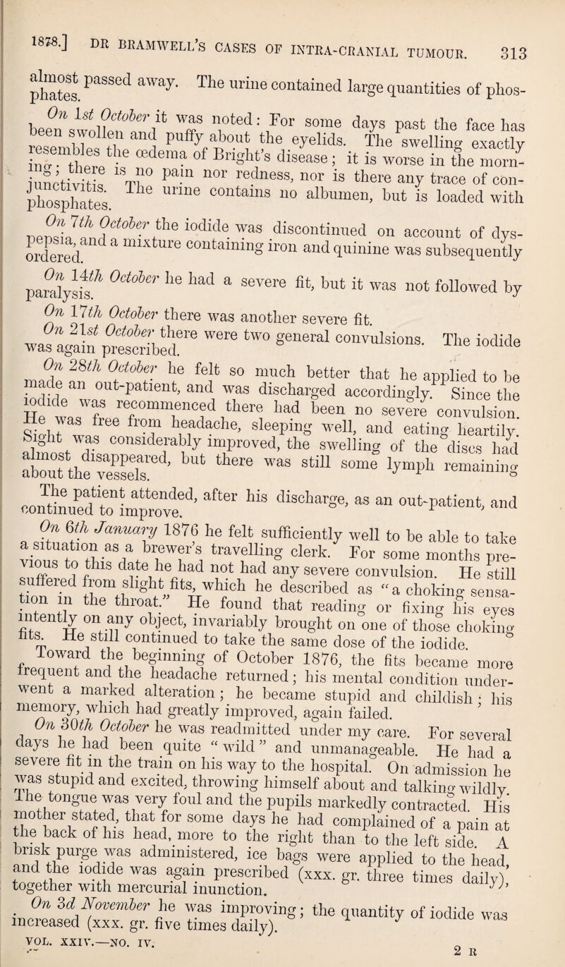 313 ph“tes. contained large quantities of phos- bee^n'swo]fe.?«r/*' has resenihri^el 1 P^ffy/Pout the eyelids. The swelling exactly int tWp • ® 5 it is worse in the morn- iuSctivitk '%f° trace of con- phTsphftes. “® “‘^'®'® discontinued on account of dys- ordered ^ “ir^ture containing iron and quinine was subsequently par%Jk^ ''® “ ®®^®'’® ®‘’ rt was not followed by On 17th October there was another severe fit was again p^SbS®'® convulsions. The iodide On 28th October he felt so much better that he applied to be ade an out-patient, and was discharged accordingly. Since the wdide was recommenced there had been no severj convulsion Sio-hr^wflf? sleeping well, and eating heartily, bight was considerably improved, the swelling of the discs had about thfvesLT ’ contJnhffto  out-patient, and a Jllf '’® ^®^‘ ^efficiently well to be able to take viourm ®i ‘^ra/lling clerk. For some months pre- ms to this date he had not had any severe convulsion. He hill suffered from slight/ts, which he described as “ a choking sensa¬ tion in the throat. He found that reading or fixing his eyes nten% on any object, invariably brought on one of those choking bt^ He still continued to take the same dose of the iodide loward the beginning of October 1876, the fits became more trequent and the headache returned; his mental condition under¬ went a marked alteration ; he became stupid and childish • his mtmiory, which had greatly improved, again failed. On 30th October he was readmitted under my care. For several days he had been quite  wdld ” and unmanageable. He had a severe fit in the train on his way to the hospital. On admission he was stupid and excited, throwing himself about and talkino- wildlv Ihe tongue was very foul and the pupils markedly contracted His mother stated, that for some days he had complained of a pain at the back of his head, more to the right than to the left side. A risk purge was administered, ice bags were applied to the head and the lod/e was agam prescribed (xxx. gr. three times dailvl together with mercurial inunction. ^ ’ On 3d November he was improving; the quantity of iodide was increased (xxx. gr. five times daily). VOL. XXIV.—NO. IV.
