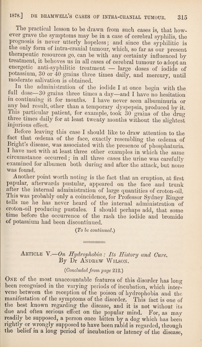 The practical lesson to be drawn from such cases is, that how¬ ever grave the symptoms may be in a case of cerebral syphilis, the prognosis is never utterly hopeless; and since the syphilitic is the only form of intra-cranial tumour, which, so far as our present therapeutic resources go, can be with any certainty influenced by treatment, it benoves us in all cases of cerebral tumour to adopt an energetic anti-syphilitic treatment — large doses of iodide of potassium, 30 or 40 grains three times daily, and mercury, until moderate salivation is obtained. In the administration of the iodide I at once begin with the full dose—-30 grains three times a day—and I have no hesitation in continuing it for months. I have never seen albuminuria or any bad result, other than a temporary dyspepsia, produced by it. Ihis particular patient, for example, took 30 grains of the drug thiee times daily for at least twenty months without the slightest , injurious effect. ' Before leaving this case I should like to draw attention to the fact that oedema of the face, exactly resembling the oedema of , Brighks disease, was associated with the presence of phosphaturia. I have met with at least three other examples in which the same I circumstance occurred; in all three cases the urine was carefully I examined for albumen both during and after the attack, but none i was found. I Another point worth noting is the fact that an eruption, at first I papular, afterwards pustular, appeared on the face and trunk I after the internal administration of large quantities of croton-oil. I This was probably only a coincidence, for Professor Sydney Binger j tells me he has never heard of the internal administration of ! croton-oil producing pustules. I should perhaps add, that some I time before the occurrence of the rash the iodide and bromide I of potassium had been discontinued. ! {To he continued.) i Article V.—On Hydrophobia: Its History and Cure, By Dr Andrew Wilson. {Concluded from page 212.) One of the^ most unaccountable features of this disorder lias long been recognised in the varying periods of incubation, which inter¬ vene between the reception of the poison of hydrophobia and the manifestation of the symptoms of the disorder. This fact is one of the best known regarding the disease, and it is not without its due and often serious effect on the popular mind. For, as mag readily be supposed, a person once bitten by a dog which has been rightly or wrongly supposed to have been rabid is regarded, through the belief in a long period of incubation or latency of the disease,