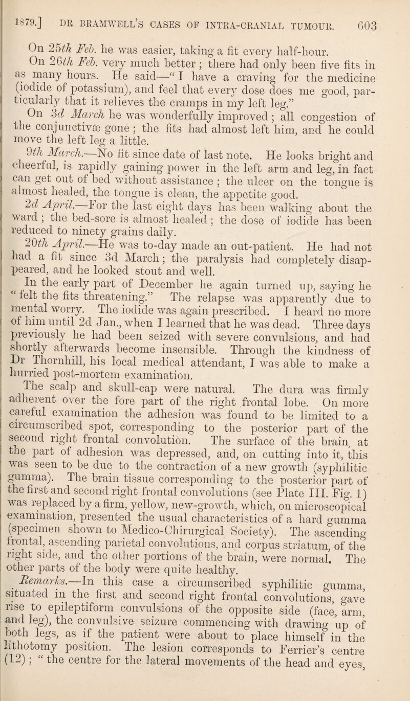 On Feh. he was easier, taking a lit every half-hour. On Feb. very much better; there had only been five fits in as rnany hours. ^ He said—“ I have a craving for the medicine (iodide of potassium), and feel that eveiy dose does me good, par- ticularl}^ that it relieves the cramps in my left leg.” On ‘od March he was wonderfully improved; all congestion of the conjunctivse gone ; the fits had almost left him, and he could I move the left leg a little. Mil 3fccTch. Ho fit since date of last note. He looks bright and cheerful, is rapidly gaining power in the left arm and leg, in fact can get out of bed without assistance ; the ulcer on the tongue is almost healed, the tongue is clean, the appetite good. 2d April, f or the last eight days has been walking about the v ard; the bed-sore is almost healed; the dose of iodide has been reduced to ninety grains daily. 20th April.—He was to-day made an out-patient. He had not had a fit since 3d Aiarch; the paralysis had completely disap¬ peared, and he looked stout and well. In the early part of December he again turned up, saying he felt the fits threatening.” The relapse was ap]3arently due to mental worry. The iodide was again prescribed. I heard no more of him until 2d Jan., when I learned that he was dead. Three days previously he had been seized with severe convulsions, and had shortly afterwards become insensible. Through the kindness of Dr Thornhill, his local medical attendant, I was able to make a j hurried post-mortem examination. The scalp and skull-cap were natural. The dura was firmly adherent over the fore part of the right frontal lobe. On more careful examination the adhesion was found to be limited to a circumscribed spot, corresponding to the posterior part of the second right frontal convolution. The surface of the brain at the part of adhesion was depressed, and, on cutting into it, this M as seen to be due to the contraction of a new growth (syphilitic gumma). The brain tissue corresponding to the posterior part of the first and second right frontal convolutions (see Plate III. Pig. 1) was replaced by a firm, yellow, noAV-growth, which, on microscopical examination, presented the usual characteristics of a hard gumma (specimen shown to Medico-Chirurgical Society). The ascending frontal, ascending parietal convolutions, and corpus striatum, of the right side, and the other portions of the brain, were normal! The I other parts of the body were quite healthy. ^ Piemarks.—In this case a circumscribed syphilitic gumma, sPuated in the first and second right frontal convolutions, o-ave rise to epileptiform convulsions of the opposite side (fac^ arm, und leg), the convulsive seizure commencing with drawing up of both legs, as if the patient were about to place himself in the lithotomy position. The lesion corresponds to Perrier’s centre (12); “ the centre for the lateral movements of the head and eyes