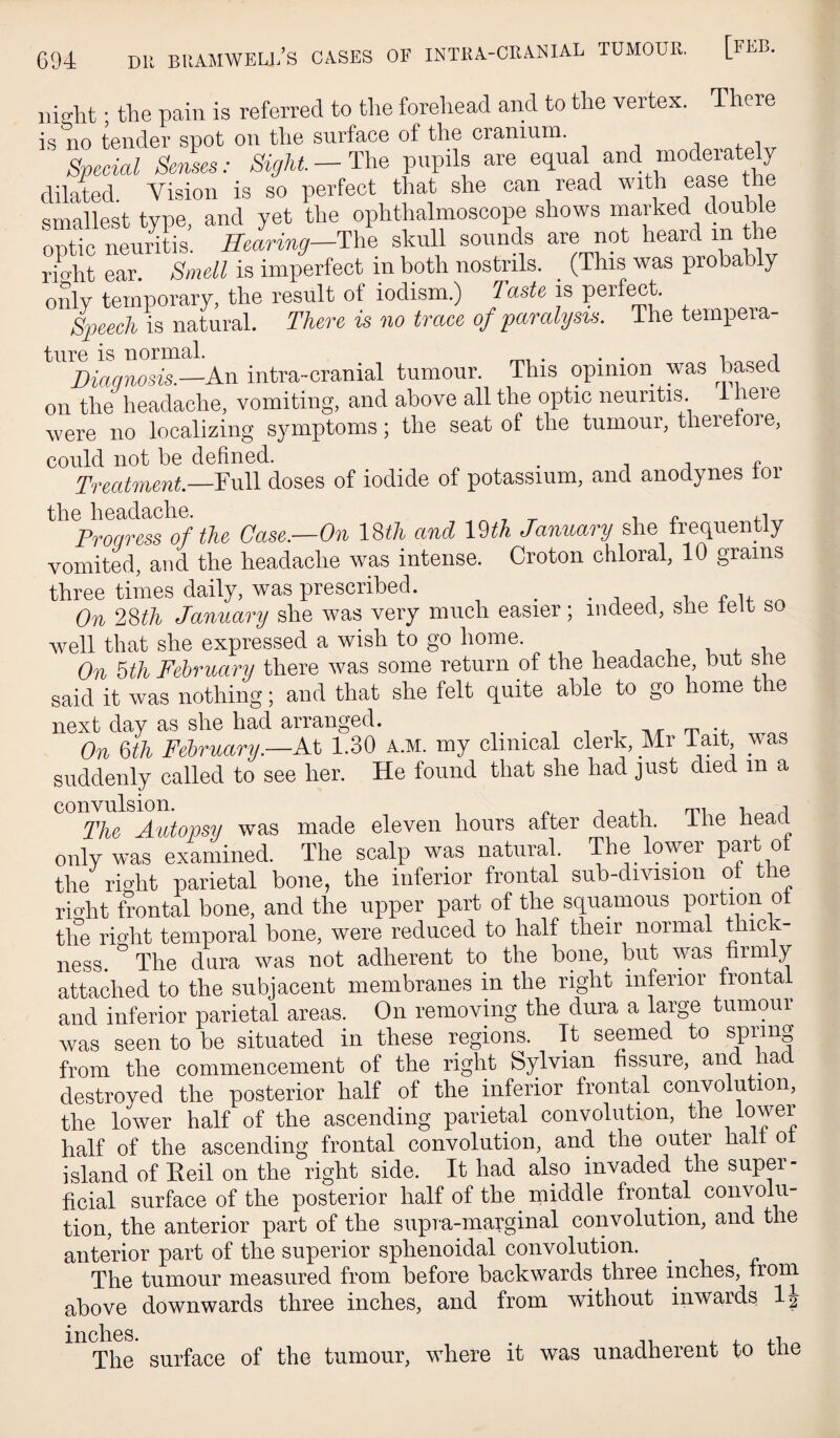 nia;ht; the pain is referred to the forehead and to the vertex. There is no tender spot on the surface of the cranium. Specml Senses: Sight.-The pupils are equal and modeiately dilated. Vision is so perfect that she can read with ease the smallest type, and yet the ophthalmoscope shows marked double optic neuritis. Hearing—The skull sounds are not heard in the rinht ear. Smell is imperfect in both nostrils. ^ (This was probab y only temporary, the result of iodism.) Taste is perf^t. Speech is natural. There is no trace of paralysis. The tempera- tiire is normal. . . a Diagnosis.—An intra-cranial tumour. This opinion was hasecl on the headache, vomiting, and above all the optic neuritis, inere were no localizing symptoms; the seat of the tumour, theretore, could not be defined. ^ . Treatment—Y\A\ doses of iodide of potassium, and anodynes toi the headache. ^ -r Progress of the Case.—On l^tli and l^th January she frequen^ y vomited, and the headache was intense. Croton chloral, 10 grains three times daily, was prescribed. ^ ^ ^ On 2^th January she was very much easier; indeed, she teit so well that she expressed a wish to go home. . v. 4- u On 6th February there was some return of the headache, but she said it was nothing; and that she felt quite able to go home the next day as she had arranged. t 1 iir rp -f On 6th February.—M 1.30 a.m. my clinical clerk, _Mr Tait ^vas suddenly called to see her. He found that she had just died in a The Autopsy was made eleven hours after death. The head only was examined. The scalp was natural. The lower part of the right parietal bone, the inferior frontal sub-division of the rio-ht frontal bone, and the upper part of the squamous portion ot the right temporal hone, were reduced to half their normal tliick- ness. The dura was not adherent to the hone, but was firmly attached to the subjacent membranes in the right inferior frontal and inferior parietal areas. On removing the dura a large tumour was seen to be situated in these regions. It seemed to spnng from the commencement of the right Sylvian fissure, and had destroyed the posterior half of the inferior frontal convolution, the lower half of the ascending parietal convolution, the lower half of the ascending frontal convolution, and the outer halt 0 island of Heil on the right side. It had also invaded the super¬ ficial surface of the posterior half of the middle frontal convolu¬ tion, the anterior part of the supra-marginal convolution, and the anterior part of the superior sphenoidal convolution. The tumour measured from before backwards three inches, from above downwards three inches, and from without inwards The surface of the tumour, where it was unadherent to the