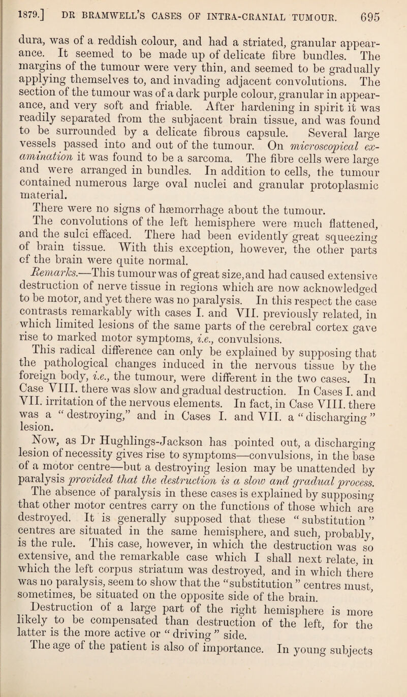 dura, was of a reddish colour, and had a striated, granular appear¬ ance. ^ It seemed to be made up of delicate fibre bundles. The margins of the tumour were very thin, and seemed to be gradually applying themselves to, and invading adjacent convolutions. The section of the tumour was of a dark purple colour, granular in appear¬ ance, and very soft and friable. After hardening in spirit it was readily separated from the subjacent brain tissue, and was found to be surrounded by a delicate fibrous capsule. Several large vessels passed into and out of the tumour. On microscopical ex¬ amination it was found to be a sarcoma. The fibre cells were large I and were arranged in bundles. In addition to cells, the tumour 1 contained numerous lai’ge oval nuclei and granular protoplasmic material. There were no signs of hemorrhage about the tumour. 1 The convolutions of the left hemisphere were much flattened, I and the sulci effaced. There had been evidently great squeezing of brain tissue. With this exception, however, the other parts of the brain were quite normal. I Reniarhs.—This tumour was of great size, and had caused extensive j destruction of nerve tissue in regions which are now acknowledged I to be motor, and yet there was no paralysis. In this respect the case I contrasts remarkably with cases I. and VII. previously related, in j which limited lesions of the same parts of the cerebral cortex gave rise to marked motor symptoms, i.e., convulsions, j This radical difference can only be explained by supposing that the pathological changes induced in the nervous tissue by the foreign body, i.e., the tumour, were different in the two cases. In Case yill. there was slow and gradual destruction. In Cases I. and VII. irritation of the nervous elements. In fact, in Case VIII. there was a destroying,” and in Cases I. and VII. a discharging ” lesion. ^ ^ Now, as Dr Hughlings-Jackson has pointed out, a discharging- lesion of necessity gives rise to symptoms—convulsions, in the base of a motor centre—but a destroying lesion may be unattended by paralysis provided that the destruction is a slow and gradual process. The absence of paralysis in these cases is explained by supposing that other motor centres carry on the functions of those which are destroyed. It is generally supposed that these “ substitution ” centres are situated in the same hemisphere, and such, probably, is the mle. This case, however, in which the destruction was so extensive, and the remarkable case which I shall next relate in which the left corpus striatum was destroyed, and in which there was no paralysis, seem to show that the ^^substitution ” centres must sometimes, be situated on the opposite side of the brain. Destruction of a large part of the right hemisphere is more likely to be compensated than destruction of the left, for the latter is the more active or “ drivino-side. The age of the patient is also of importance. In young subjects