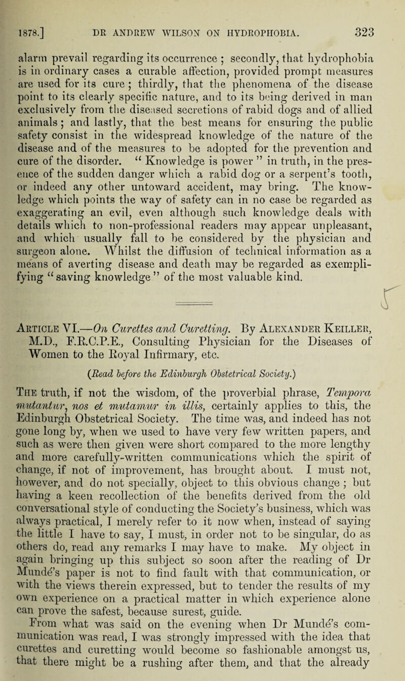 alarm prevail regarding its occurrence ; secondly, that hydrophobia is in ordinary cases a curable affection, provided prompt measures are used for its cure ; thirdly, that the phenomena of the disease point to its clearly specific nature, and to its being derived in man exclusively from the diseased secretions of rabid dogs and of allied animals ; and lastly, that the best means for ensuring the public safety consist in the widespread knowledge of the nature of the disease and of the measures to be adopted for the prevention and cure of the disorder. ‘‘ Knowledge is power ” in truth, in the pres¬ ence of the sudden danger which a rabid dog or a serpent’s tooth, or indeed any other untoward accident, may bring. The know¬ ledge which points the way of safety can in no case be regarded as exaggerating an evil, even although such knowledge deals with details which to non-professional readers may appear unpleasant, and which usually fall to be considered by the physician and surgeon alone. Whilst the diffusion of technical information as a me'ans of averting disease and death may be regarded as exempli¬ fying ^‘saving knowledge” of the most valuable kind. Article VI.—On Curettes and Curetting. By Alexander Keiller, M.D., F.E.C.P.E., Consulting Physician for the Diseases of Women to the Eoyal Infirmary, etc. (Bead before the Edinburgh Obstetrical Society.) The truth, if not the wisdom, of the proverbial phrase, Tempora mutantiir.^ nos et mutamur in illis, certainly applies to this, the Edinburgh Obstetrical Society. The time was, and indeed has not gone long by, when we used to have very few written papers, and such as were then given were short compared to the more lengthy and more carefully-written communications which the spirit of change, if not of improvement, has brought about. I must not, however, and do not specially, object to this obvious change ; but having a keen recollection of the benefits derived from the old conversational style of conducting the Society’s business, which was always practical, I merely refer to it now when, instead of saying the little I have to say, I must, in order not to be singular, do as others do, read any remarks I may have to make. My object in again bringing up this subject so soon after the reading of Dr Munde’s paper is not to find fault with that communication, or with the views therein expressed, but to tender the results of my own experience on a practical matter in which experience alone can prove the safest, because surest, guide. From what was said on the evening when Dr Munde’s com¬ munication was read, I was strongly impressed with the idea that curettes and curetting would become so fashionable amongst us, that there might be a rushing after them, and that the already