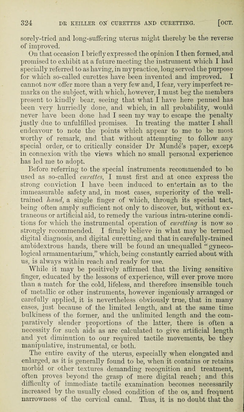 sorely-tried and long-suffering uterus might thereby be the reverse of improved. On that occasion I briefly expressed the opinion I then formed, and jiromised to exhibit at a future meeting the instrument which I had specially referred to as having, in my practice, long served the purpose for which so-called curettes have been invented and improved. I cannot now offer more than a very few and, I fear, very imperfect re¬ marks on the subject, with which, however, I must beg the members present to kindly bear, seeing that what I have here penned has been very hurriedly done, and which, in all probability, would never have been done had I seen my way to escape the penalty justly due to unfulfilled promises. In treating the matter I shall endeavour to note the points which appear to me to be most worthy of remark, and that without attempting to follow any special order, or to critically consider Dr Munde's paper, except in connexion with the views which no small personal experience has led me to adopt. Before referring to the special instruments recommended to be used as so-called curettes, I must first and at once express the strong conviction I have been induced to entertain as to the immeasurable safety and, in most cases, superiority of the well- trained hand., a single finger of which, through its special tact, being often amply sufficient not only to discover, but, without ex¬ traneous or artificial aid, to remedy the various intra-uterine condi¬ tions for which the instrumental operation of curetting is now so strongly recommended. I firmly believe in what may be termed digital diagnosis, and digital curetting, and that in carefully-trained ambidextrous hands, there will be found an unequalled “gyneco¬ logical armamentarium,” which, being constantly carried about with us, is always within reach and ready for use. While it may be positively affirmed that the living sensitive finger, educated by the lessons of experience, will ever prove more than a match for the cold, lifeless, and therefore insensible touch of metallic or other instruments, however ingeniously arranged or carefully applied, it is nevertheless obviously true, tliat in many cases, just because of the limited length, and at the same time bulkiness of the former, and the unlimited length and the com¬ paratively slender proportions of the latter, there is often a necessity for such aids as are calculated to give artificial length and yet diminution to our required tactile movements, be they manipulative, instrumental, or both. Tlie entire cavity of the uterus, especially when elongated and enlarged, as it is generally found to be, when it contains or retains morbid or other textures demanding recognition and treatment, often proves beyond the grasp of mere digital reach; and this difficulty of immediate tactile examination becomes necessarily increased by the usually closed condition of the os, and frequent narrowness of the cervical canal. Thus, it is no doubt that the