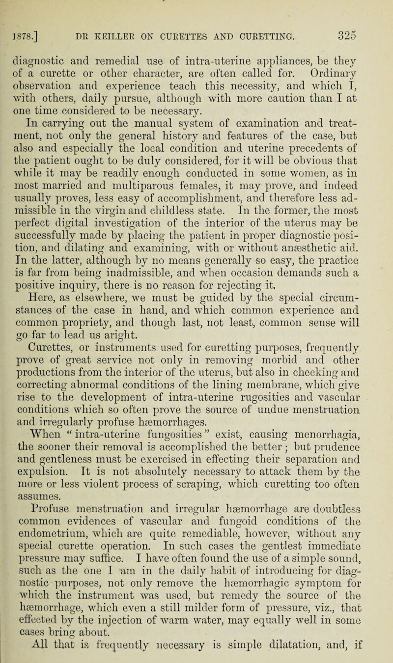 diagnostic and remedial use of intra-nterine appliances, be they of a curette or other character, are often called for. Ordinary observation and experience teach this necessity, and which I, with others, daily pursue, although with more caution than I at one time considered to be necessary. In carrying out the manual system of examination and treat¬ ment, not only the general history and features of the case, but also and especially the local condition and uterine precedents of the patient ought to be duly considered, for it will be obvious that while it may be readily enough conducted in some women, as in most married and multiparous females, it may prove, and indeed usually proves, less easy of accomplishment, and therefore less ad¬ missible in the virgin and childless state. In the former, the most perfect digital investigation of the interior of the uterus may be successfully made by placing the patient in proper diagnostic posi¬ tion, and dilating and examining, with or without ansesthetic aid. In the latter, although by no means generally so easy, the practice is far from being inadmissible, and when occasion demands such a positive inquiry, there is no reason for rejecting it, Here, as elsewhere, we must be guided by the special circum¬ stances of the case in hand, and which common experience and common propriety, and though last, not least, common sense will go far to lead us aright. Curettes, or instruments used for curetting purposes, frequently prove of great service not only in removing morbid and other productions from the interior of the uterus, but also in checking and correcting abnormal conditions of the lining membrane, which give rise to the development of intra-uterine rugosities and vascular conditions which so often prove the source of undue menstruation and irregularly profuse haemorrhages. When “ intra-uterine fungosities ” exist, causing menorrhagia, the sooner their removal is accomplished the better ; but prudence and gentleness must be exercised in effecting their separation and expulsion. It is not absolutely necessary to attack them by the more or less violent process of scraping, which curetting too often assumes. Profuse menstruation and irregular haemorrhage are doubtless common evidences of vascular and fungoid conditions of the endometrium, which are quite remediable, however, without any special curette operation. In such cases the gentlest immediate pressure may suffice. I have often found the use of a simple sound, such as the one I am in the daily habit of introducing for diag¬ nostic ])urposes, not only remove the haemorrhagic symptom for which the instrument was used, but remedy the source of the haemorrhage, which even a still milder form of pressure, viz., that effected by the injection of warm water, may equally well in some cases bring about. All that is frequently necessary is simple dilatation, and, if