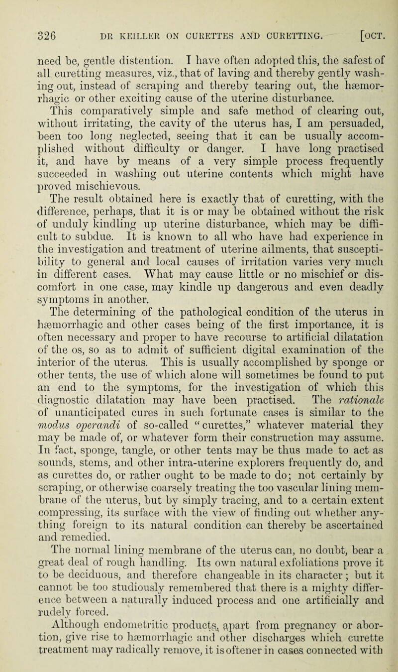 need be, gentle distention. T have often adopted this, the safest of all curetting measures, viz., that of laving and thereby gently wash¬ ing out, instead of scraping and thereby tearing out, the heemor- rhao-ic or other exciting cause of the uterine disturbance. o o This comparatively simple and safe method of clearing out, without irritating, the cavity of the uterus has, I am persuaded, been too long neglected, seeing that it can be usually accom¬ plished without difficulty or danger. I have long practised it, and have by means of a very simple process frequently succeeded in washing out uterine contents which might have proved mischievous. The result obtained here is exactly that of curetting, with the difference, perhaps, that it is or may be obtained without the risk of unduly kindling up uterine disturbance, which may be diffi¬ cult to subdue. It is known to all who have had experience in the investigation and treatment of uterine ailments, that suscepti¬ bility to general and local causes of irritation varies very much in different cases. What may cause little or no mischief or dis¬ comfort in one case, may kindle up dangerous and even deadly symptoms in another. The determining of the pathological condition of the uterus in lisemorrhagic and other cases being of the first importance, it is often necessary and proper to have recourse to artificial dilatation of the os, so as to admit of sufficient digital examination of the interior of the uterus. This is usually accomplished by sponge or other tents, the use of which alone will sometimes be found to put an end to the symptoms, for the investigation of which this diagnostic dilatation may have been practised. The rationale of unanticipated cures in such fortunate cases is similar to the modus ojperandi of so-called curettes,” whatever material they may be made of, or whatever form their construction may assume. In fact, sponge, tangle, or other tents may be thus made to act as sounds, stems, and other intra-uterine explorers frequently do, and as curettes do, or rather ought to be made to do; not certainly by scraping, or otherwise coarsely treating the too vascular lining mem¬ brane of the uterus, but by simply tracing, and to a certain extent compressing, its surface with the view of finding out whether any¬ thing foreign to its natural condition can thereby be ascertained and remedied. The normal lining membrane of the uterus can, no doubt, bear a great deal of rough handling. Its own natural exfoliations prove it to be deciduous, and therefore changeable in its character; but it cannot be too studiously remembered that there is a mighty differ¬ ence between a naturally induced process and one artificially and rudely forced. Although endometritic productf^^ ^part from pregnancy or abor¬ tion, give rise to lijemorrhagic and other discharges which curette treatment may radically remove, it isoftener in cases connected with