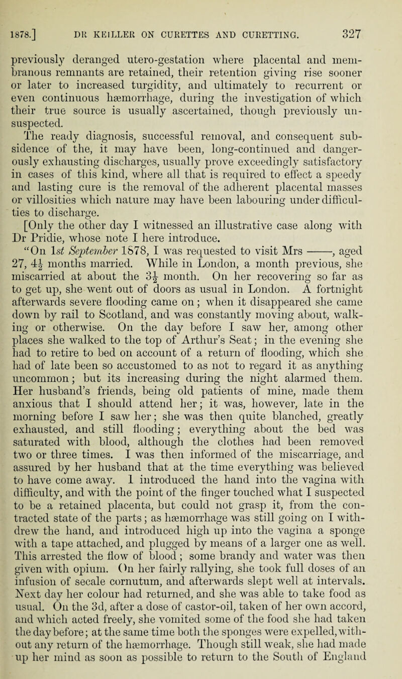 previously deranged utero-gestation where placental and mem¬ branous remnants are retained, their retention giving rise sooner or later to increased turgidity, and ultimately to recurrent or even continuous hgemorrhage, during the investigation of which their true source is usually ascertained, though previously un¬ suspected. The ready diagnosis, successful removal, and consequent sub¬ sidence of the, it may have been, long-continued and danger¬ ously exliausting discharges, usually prove exceedingly satisfactory in cases of this kind, where all that is required to effect a speedy iind lasting cure is the removal of the adherent placental masses or villosities which nature may have been labouring under difficul¬ ties to discharge. [Only the other day I witnessed an illustrative case along with Dr Pridie, whose note I here introduce. “On Septeinber 1578, I was requested to visit Mrs-, aged 27, 4J months married. While in London, a month previous, she miscarried at about the 3^ month. On her recovering so far as to get up, she went out of doors as usual in London. A fortnight afterw^ards severe flooding came on; when it disappeared she came down by rail to Scotland, and was constantly moving about, walk¬ ing or otherwise. On the dav before I saw her, among other places she walked to the top of Arthur’s Seat; in the evening she had to retire to bed on account of a return of flooding, which she had of late been so accustomed to as not to regard it as anything uncommon; but its increasing during the night alarmed them. Her husband’s friends, being old patients of mine, made them anxious that I should attend her; it was, however, late in the morning before I saw her; she was then quite blanched, greatly exhausted, and still flooding; everything about the bed was saturated with blood, although the clothes had been removed two or three times. I was then informed of the miscarriage, and assured by her husband that at the time everything was believed to have come away. 1 introduced the hand into the vagina with difficulty, and with the point of the Anger touched what I suspected to be a retained placenta, but could not grasp it, from the con¬ tracted state of the parts; as haemorrhage was still going on I with¬ drew the hand, and introduced high up into the vagina a sponge with a tape attached, and plugged by means of a larger one as well. This arrested the flow of blood ; some brandy and water was then given with opium. (In her fairly rallying, she took full doses of an infusion of secale cornutum, and afterwards slept well at intervals. Next day her colour had returned, and she was able to take food as usual. (Tn the 3d, after a dose of castor-oil, taken of her own accord, and which acted freely, she vomited some of the food she had taken the day before; at the same time both tlie sponges were expelled, with¬ out any return of the haemorrhage. Though still weak, slie had made up her mind as soon as possible to return to the South of England
