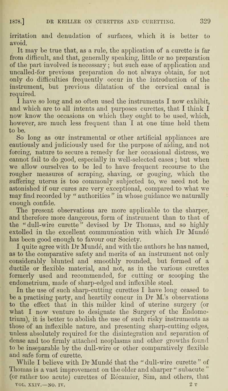 irritation and denudation of surfaces, wliicli it is better to avoid. It may be true that, as a rule, the application of a curette is far from difficult, and that, generally speaking, little or no preparation of the part involved is necessary; but such ease of application and uncalled-for previous preparation do not always obtain, for not only do difficulties frequently occur in the introduction of the instrument, but previous dilatation of the cervical canal is required. 1 have so long and so often used the instruments I now exhibit, and which are to all intents and purposes curettes, that I think I now know the occasions on which they ought to be used, which, however, are much less frequent than I at one time held them to be. So long as our instrumental or other artificial appliances are cautiously and judiciously used for the purpose of aiding, and not forcing, nature to secure a remedy for her occasional distress, we cannot fail to do good, especially in well-selected cases ; but when we allow ourselves to be led to have frequent recourse to the rougher measures of scraping, shaving, or gouging, which the suffering uterus is too commonly subjected to, we need not be astonished if our cures are very exceptional, compared to what we may find recorded by authorities ” in whose guidance we naturally enough confide. The present observations are more applicable to the sharper, and therefore more dangerous, form of instrument than to that of the ‘Mull-wire curette” devised by Dr Thomas, and so highly extolled in the excellent communication with which Dr Munde has been good enough to favour our Society. I quite agree with Dr Munde, and with the authors he has named, as to the comparative safety and merits of an instrument not only considerably blunted and smoothly rounded, but formed of a ductile or flexible material, and not, as in the various curettes formerly used and recommended, for cutting or scooping the endometrium, made of sharp-edged and inflexible steel. In the use of such sharp-cutting curettes I have long ceased to be a practising party, and heartily concur in Dr M.’s observations to the effect that in this milder kind of uterine surgery (or what I now venture to designate the Surgery of the Endome¬ trium), it is better to abolish the use of such risky instruments as those of an inflexible nature, and presenting sharp-cutting edges, unless absolutely required for the disintegration and separation of dense and too firmly attached neoplasms and other growths found to be inseparable by the dull-wire or other comparatively flexible and safe form of curette. While I believe with Dr Munde that the “ dull-wire curette ” of Thomas is a vast improvement on the older and sharper “ subacute ” (or rather too acute) curettes of Eecamier, Sim, and others, that VOL. XXIV.—NO. IV. 2 T