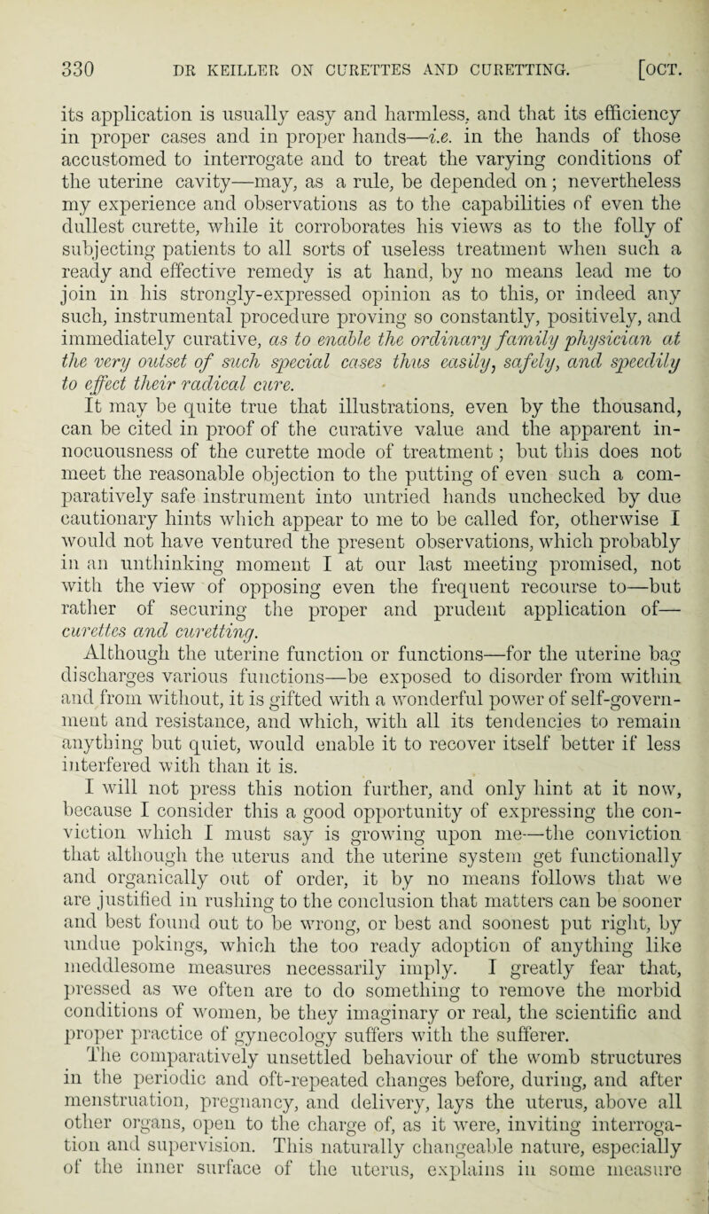 its application is usually easy and harmless, and that its efficiency in proper cases and in proper hands—i.e. in the hands of those accustomed to interrogate and to treat the varying conditions of the uterine cavity—may, as a rule, be depended on; nevertheless my experience and observations as to the capabilities of even the dullest curette, while it corroborates his views as to the folly of subjecting patients to all sorts of useless treatment when such a ready and effective remedy is at hand, by no means lead me to join in his strongly-expressed opinion as to this, or indeed any such, instrumental procedure proving so constantly, positively, and immediately curative, as to mahle the ordinary family physician at the very outset of such special cases thus easilyj safely, and speedily to effect their radical cure. It may be quite true that illustrations, even by the thousand, can be cited in proof of the curative value and the apparent in¬ nocuousness of the curette mode of treatment; but tliis does not meet the reasonable objection to the putting of even such a com¬ paratively safe instrument into untried hands unchecked by due cautionary hints which appear to me to be called for, otherwise I would not have ventured the present observations, which probably in an unthinking moment I at our last meeting promised, not with the view of opposing even the frequent recourse to—but rather of securing the proper and prudent application of— curettes and curetting. Although the uterine function or functions—for the uterine bag discharges various functions—be exposed to disorder from within and from without, it is gifted with a wonderful power of self-govern¬ ment and resistance, and which, with all its tendencies to remain anything but quiet, would enable it to recover itself better if less interfered with than it is. I will not press this notion further, and only hint at it now, because I consider this a good opportunity of expressing the con¬ viction which I must say is growing upon me—the conviction that although the uterus and the uterine system get functionally and organically out of order, it by no means follows that we are justified in rushing to the conclusion that matters can be sooner and best found out to be wrong, or best and soonest put riglit, by undue pokings, which the too ready adoption of anything like meddlesome measures necessarily imply. I greatly fear that, pressed as we often are to do something to remove the morbid conditions of women, be they imaginary or real, the scientific and proper practice of gynecology suffers with the sufferer. The comparatively unsettled behaviour of the womb structures in the periodic and oft-repeated changes before, during, and after menstruation, pregnancy, and delivery, lays the uterus, above all other organs, open to the charge of, as it were, inviting interroga¬ tion and supervision. This naturally changeable nature, especially of the inner surface of the uterus, explains in some measure