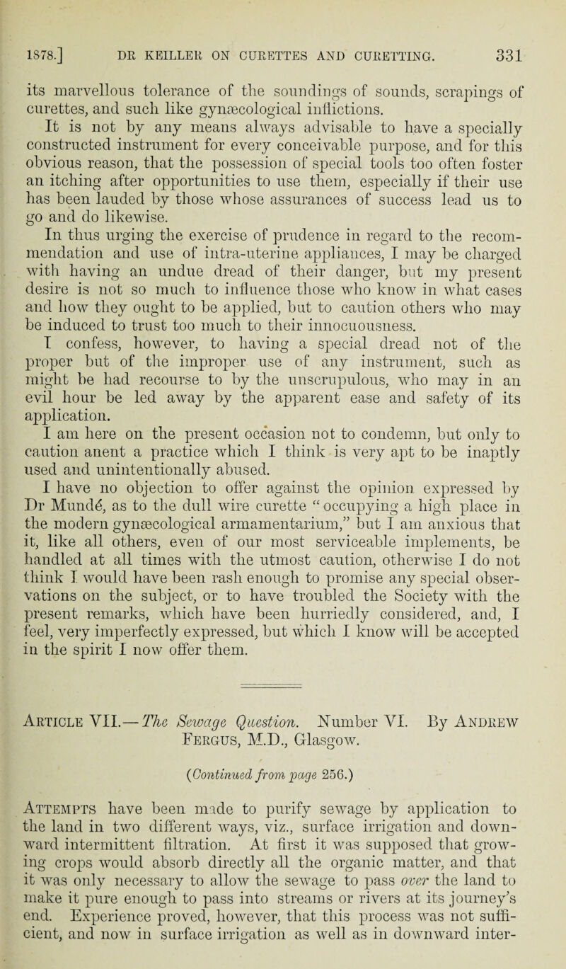 its marvellous tolerance of the soundings of sounds, scrapings of curettes, and such like gyneecological inflictions. It is not by any means always advisable to have a specially constructed instrument for every conceivable purpose, and for this obvious reason, that the possession of special tools too often foster an itching after opportunities to use them, especially if their use has been lauded by those whose assurances of success lead us to go and do likewise. In thus urging the exercise of prudence in regard to the recom¬ mendation and use of intra-uterine appliances, I may be charged with having an undue dread of their danger, but my present desire is not so much to influence those who know in what cases and how they ought to be applied, but to caution others who may be induced to trust too much to their innocuousness. I confess, however, to having a special dread not of the proper but of the improper use of any instrument, such as might be had recourse to by the unscrupulous, who may in an evil hour be led away by the apparent ease and safety of its application. I am here on the present occasion not to condemn, but only to caution anent a practice which I think is very apt to be inaptly used and unintentionally abused. I have no objection to offer against the opinion expressed by Dr Mundd, as to the dull wire curette '' occupying a high place in the modern gynsecological armamentarium,” but I am anxious that it, like all others, even of our most serviceable implements, be handled at all times with the utmost caution, otherwise I do not think I would have been rash enough to promise any special obser¬ vations on the subject, or to have troubled the Society with the present remarks, which have been hurriedly considered, and, I feel, very imperfectly expressed, but which I know will be accepted in the spirit I now offer them. Article VII.— The Sewage Question. Humber VI. By Andrew Fergus, M.D., Glasgow. / {Continued from 'page 256.) Attempts have been made to purify sewage by application to the land in two different ways, viz., surface irrigation and down¬ ward intermittent filtration. At first it was supposed that grow¬ ing crops would absorb directly all the organic matter, and that it was only necessary to allow the sewage to pass over the land to make it pure enough to pass into streams or rivers at its journey’s end. Experience proved, however, that this process was not suffi¬ cient, and now in surface irrigation as well as in downward inter-