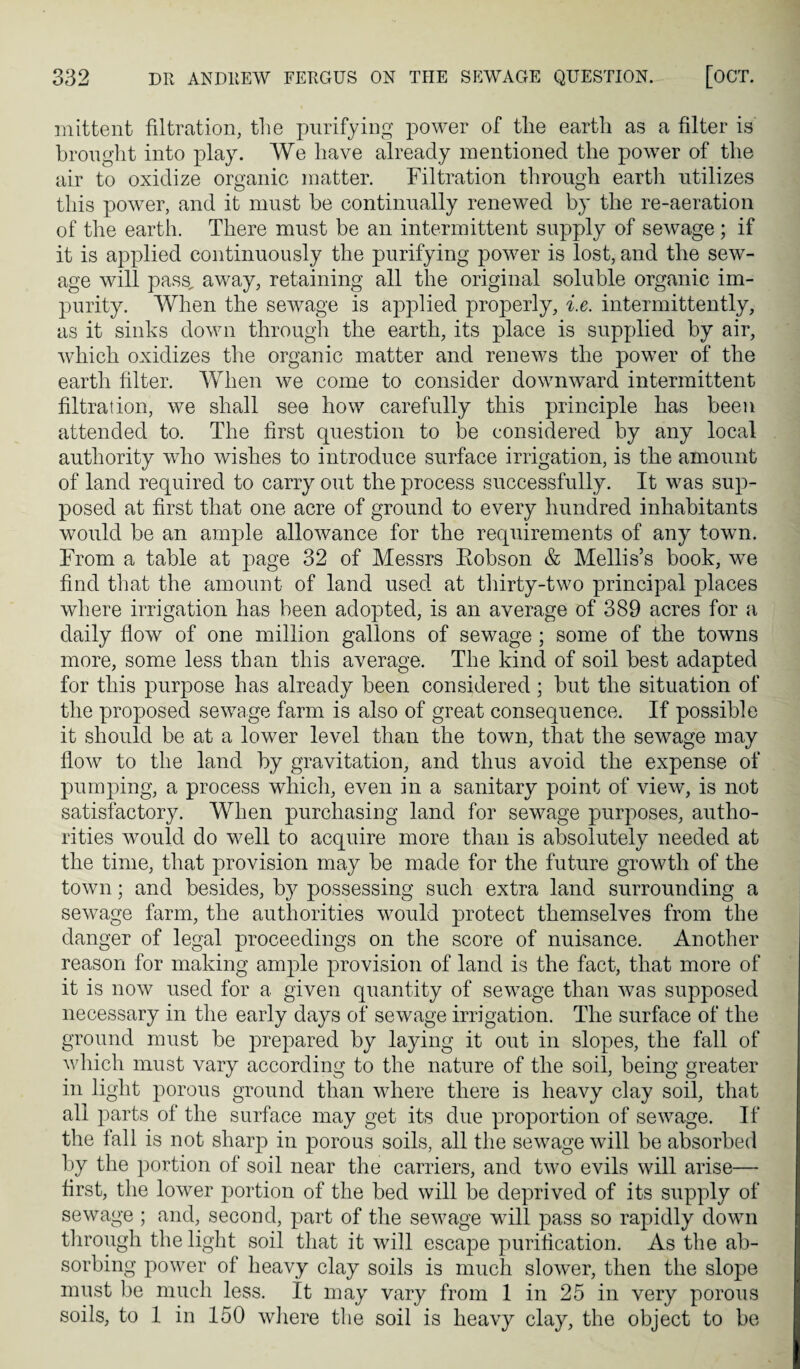 inittent filtration, the purifying power of the earth as a filter is brought into play. We have already mentioned the power of the air to oxidize organic matter. Filtration through eartli utilizes this power, and it must be continually renewed by the re-aeration of the earth. There must be an intermittent supply of sewage; if it is applied continuously the purifying power is lost, and the sew¬ age will pass, away, retaining all the original soluble organic im¬ purity. When the sewage is applied properly, i.e. intermittently, as it sinks down through the earth, its place is supplied by air, which oxidizes the organic matter and renews the power of the earth filter. When we come to consider downward intermittent filtration, we shall see how carefully this principle has been attended to. The first question to be considered by any local authority who wishes to introduce surface irrigation, is the amount of land required to carry out the process successfully. It was sup¬ posed at first that one acre of ground to every hundred inhabitants would be an ample allowance for the requirements of any towm. From a table at page 32 of Messrs Eobson & Mellis’s book, we find that the amount of land used at thirty-two principal places where irrigation has been adopted, is an average of 389 acres for a daily flow of one million gallons of sewage ; some of the towns more, some less than this average. The kind of soil best adapted for this purpose has already been considered ; but the situation of the proposed sewage farm is also of great consequence. If possible it should be at a lower level than the town, that the sewage may flow to the land by gravitation, and thus avoid the expense of pumping, a process which, even in a sanitary point of view, is not satisfactory. When purchasing land for sewage purposes, autho¬ rities would do well to acquire more than is absolutely needed at the time, that provision may be made for the future growth of the town; and besides, by possessing such extra land surrounding a sewage farm, the authorities w^ould protect themselves from the danger of legal proceedings on the score of nuisance. Another reason for making ample provision of land is the fact, that more of it is now used for a given quantity of sewage than was supposed necessary in the early days of sewage irrigation. The surface of the ground must be prepared by laying it out in slopes, the fall of which must vary according to the nature of the soil, being greater in light porous ground than where there is heavy clay soil, that all parts of the surface may get its due proportion of sewage. If the tall is not sharp in porous soils, all the sewage will be absorbed by the portion of soil near the carriers, and two evils will arise— first, the lower portion of the bed will be deprived of its supply of sewage ; and, second, part of the sewage will pass so rapidly down tlirough the light soil that it will escape purification. As the ab¬ sorbing power of heavy clay soils is much slower, then the slope must be much less. It may vary from 1 in 25 in very porous soils, to 1 in 150 wiiere the soil is heavy clay, the object to be