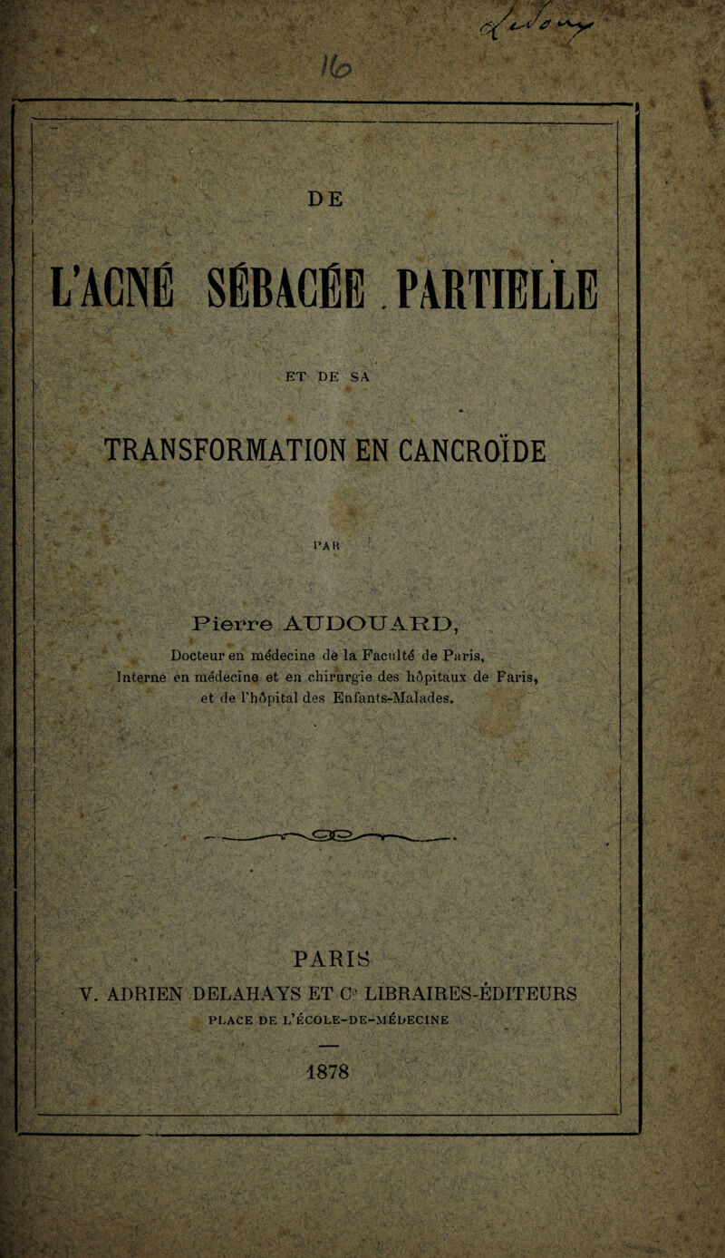 no DE L’ACNÉ SÉBACÉE PARTIELLE ET DE SA TRANSFORMATION EN CANCROÎDE Pierre AÜDOUARD, Docteur en médecine de la Faculté de Paris, Interne en médecine et en chirurgie des hôpitaux de Faris, et de l'hôpital des Enfants-Malades. PARIS Y. ADRIEN DELAHAYS ET O LIBRAIRES-ÉDITEURS PLACE DE L’ÉCOLE-DE-MÉDECINE ■4 ___ 1878