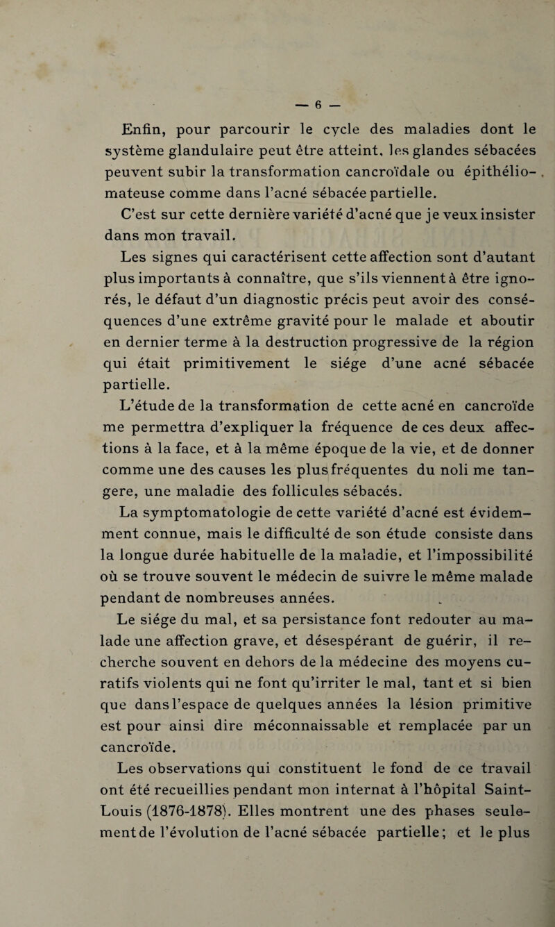 Enfin, pour parcourir le cycle des maladies dont le système glandulaire peut être atteint, les glandes sébacées peuvent subir la transformation cancroïdale ou épithélio- . mateuse comme dans l’acné sébacée partielle. C’est sur cette dernière variété d’acné que je veux insister dans mon travail. Les signes qui caractérisent cette affection sont d’autant plus importants à connaître, que s’ils viennent à être igno¬ rés, le défaut d’un diagnostic précis peut avoir des consé¬ quences d’une extrême gravité pour le malade et aboutir en dernier terme à la destruction progressive de la région qui était primitivement le siège d’une acné sébacée partielle. L’étude de la transformation de cette acné en cancroïde me permettra d’expliquer la fréquence de ces deux affec¬ tions à la face, et à la même époque de la vie, et de donner comme une des causes les plus fréquentes du noli me tan- gere, une maladie des follicules sébacés. La symptomatologie de cette variété d’acné est évidem¬ ment connue, mais le difficulté de son étude consiste dans la longue durée habituelle de la maladie, et l’impossibilité où se trouve souvent le médecin de suivre le même malade pendant de nombreuses années. Le siège du mal, et sa persistance font redouter au ma¬ lade une affection grave, et désespérant de guérir, il re¬ cherche souvent en dehors de la médecine des moyens cu¬ ratifs violents qui ne font qu’irriter le mal, tant et si bien que dans l’espace de quelques années la lésion primitive est pour ainsi dire méconnaissable et remplacée par un cancroïde. Les observations qui constituent le fond de ce travail ont été recueillies pendant mon internat à l’hôpital Saint- Louis (1876-1878). Elles montrent une des phases seule¬ ment de l’évolution de l’acné sébacée partielle; et le plus