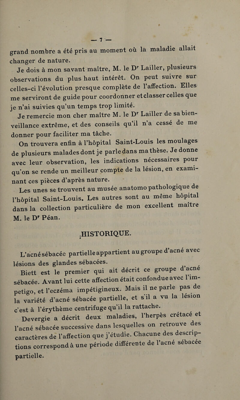 grand nombre a été pris au moment où la maladie allait changer de nature. Je dois à mon savant maître, M. le Dr Lailler, plusieurs observations du plus haut intérêt. On peut suivre sur celles-ci l’évolution presque complète de l’affection. Elles me serviront de guide pour coordonner et classer celles que je n’ai suivies qu’un temps trop limité. Je remercie mon cher maître M. le Dr Lailler de sa bien¬ veillance extrême, et des conseils qu’il n’a cessé de me donner pour faciliter ma tache. On trouvera enfin à l’hôpital Saint-Louis les moulages de plusieurs malades dont je parle dans ma thèse. Je donne avec leur observation, les indications nécessaires pour qu’on se rende un meilleur compte de la lésion, en exami¬ nant ces pièces d’après nature. Les unes se trouvent au musée anatomopathologique de l’hôpital Saint-Louis. Les autres sont au même hôpital dans la collection particulière de mon excellent maître M. le Dr Péan. «HISTORIQUE. i L’acné sébacée partielle appartient au groupe d’acné avec lésions des glandes sébacées. Biett est le premier qui ait décrit ce groupe d acné sébacée. Avant lui cette affection était confondue avec 1 im¬ pétigo, et l’eczéma impétigineux. Mais il ne parle pas de la variété d’acné sébacée partielle, et s'il a vu la lésion c'est à l’érythème centrifuge qu’il la rattache. Devergie a décrit deux maladies, l’herpès crétacé et l’acné sébacée successive dans lesquelles on retrouve des caractères de l’affection que j’étudie. Chacune des descrip¬ tions correspond à une période différente de l’acné sébacée partielle.