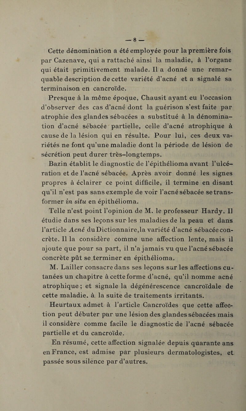 Cette dénomination a été employée pour la première fois par Cazenave, qui a rattaché ainsi la maladie, à l’organe qui était primitivement malade. Il a donné une remar¬ quable description de cette variété d’acné et a signalé sa terminaison en cancroïde. Presque à la même époque, Chausit ayant eu l’occasion d’observer des cas d’acné dont la guérison s’est faite par atrophie des glandes sébacées a substitué à la dénomina¬ tion d’acné sébacée partielle, celle d’acné atrophique à cause de la lésion qui en résulte. Pour lui, ces deux va¬ riétés ne font qu’une maladie dont la période de lésion de sécrétion peut durer très-longtemps. Bazin établit le diagnostic de l’épithélioma avant l’ulcé¬ ration et de l’acné sébacée. Après avoir donné les signes propres à éclairer ce point difficile, il termine en disant qu’il n’est pas sans exemple de voir l’acné sébacée se trans¬ former in situ en épithélioma. Telle n’est point l’opinion de M. le professeur Hardy. Il étudie dans ses leçons sur les maladies de la peau et. dans l’article Acné duDictionnaire,la variété d’acné sébacée con¬ crète. Il la considère comme une affection lente, mais il ajoute que pour sa part, il n’a jamais vu que l’acné sébacée concrète pût se terminer en épithélioma. M. Lailler consacre dans ses leçons sur les affections cu¬ tanées un chapitre à cette forme d’acné, qu’il nomme acné atrophique ; et signale la dégénérescence cancroïdale de cette maladie, à la suite de traitements irritants. Heurtaux admet à l’article Cancroïdes que cette affec¬ tion peut débuter par une lésion des glandes sébacées mais il considère comme facile le diagnostic de l’acné sébacée partielle et du cancroïde. En résumé, cette affection signalée depuis quarante ans en France, est admise par plusieurs dermatologistes, et passée sous silence par d’autres.