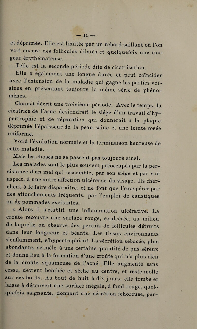 et déprimée. Elle est limitée par un rebord saillant où l’on voit encore des follicules dilatés et quelquefois une rou¬ geur érythémateuse. Telle est la seconde période dite de cicatrisation. Elle a également une longue durée et peut coïncider avec 1 extension de la maladie qui gagne les parties voi¬ sines en présentant toujours la même série de phéno¬ mènes. Chausit décrit une troisième période. Avec le temps, la cicatrice de l’acné deviendrait le siège d’un travail d’hy¬ pertrophie et de réparation qui donnerait à la plaque déprimée 1 épaisseur de la peau saine et une teinte rosée uniforme. Voilà 1 évolution normale et la terminaison heureuse de cette maladie. Mais les choses ne se passent pas toujours ainsi. Les malades sont le plus souvent préoccupés par la per¬ sistance d un mal qui ressemble, par son siège et par son aspect, à une autre affection ulcéreuse du visage. Ils cher¬ chent à le faire disparaître, et ne font que l’exaspérer par des attouchements fréquents, par l’emploi de caustiques ou de pommades excitantes. « Alors il s établit une inflammation ulcérative. La croûte recouvre une surface rouge, exulcérée, au milieu de laquelle on observe des pertuis de follicules détruits dans leur longueur et béants. Les tissus environnants s’enflamment, s’hypertrophient. La sécrétion sébacée, plus abondante, se mêle à une certaine quantité de pus séreux et donne lieu a la formation d’une croûte qui n’a plus rien de la croûte squameuse de l’acné. Elle augmente sans cesse, devient bombée et sèche au centre, et reste molle sur ses bords. Au bout de huit à dix jours, elle tombe et laisse à découvert une surface inégale, à fond rouge, quel ¬ quefois saignante, donnant une sécrétion ichoreuse, par-