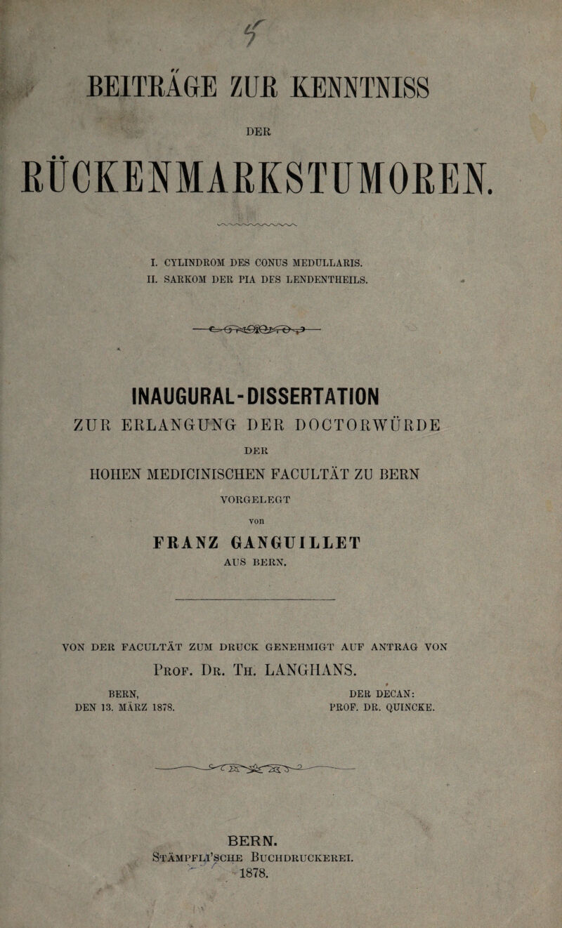 DER RÜCKENMARKSTUMOREN I. CYLINDROM DES CONUS MEDULLARIS. II. SARKOM DER PIA DES LENDENTHEILS. INAUGURAL-DISSERTATION ZUR ERLANGUNG DER DOCTORWÜRDE der HOHEN MEDICINISCHEN FACULTÄT ZU BERN VORGELEGT von FRANZ GANGUILLET AUS BERN. VON DER FACULTÄT ZUM DRUCK GENEHMIGT AUF ANTRAG VON Prof. Dr. Th. LANGHANS. * BERN, DER DECAN: DEN 13. MÄRZ 1878. PROF. DR. QUINCKE. BERN. Stämpfli’sche Buch Druckerei. 1878.