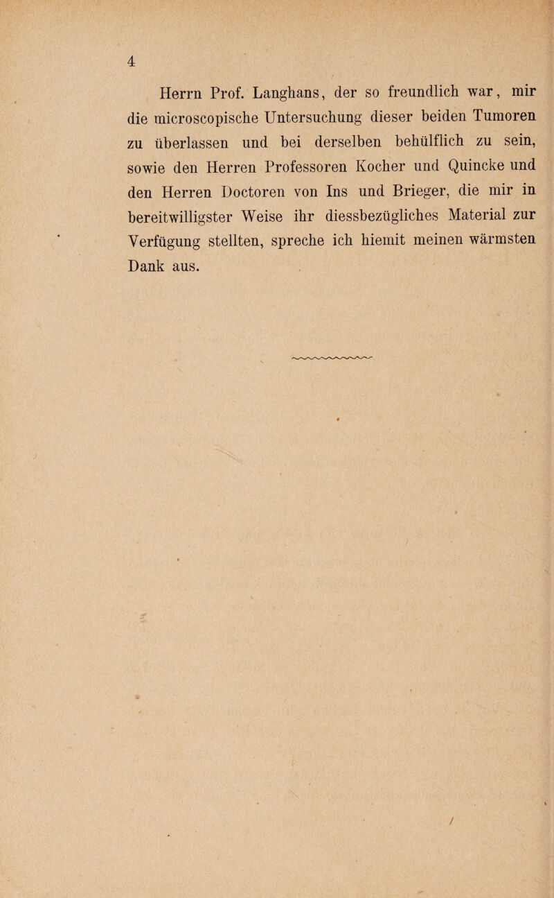 Herrn Prof. Langhans, der so freundlich war, mir die microscopische Untersuchung dieser beiden Tumoren zu überlassen und bei derselben bebülflich zu sein, sowie den Herren Professoren Kocher und Quincke und den Herren Doctoren von Ins und Brieger, die mir in bereitwilligster Weise ihr diessbezüglicbes Material zur Verfügung stellten, spreche ich hiemit meinen wärmsten Hank aus. \ /