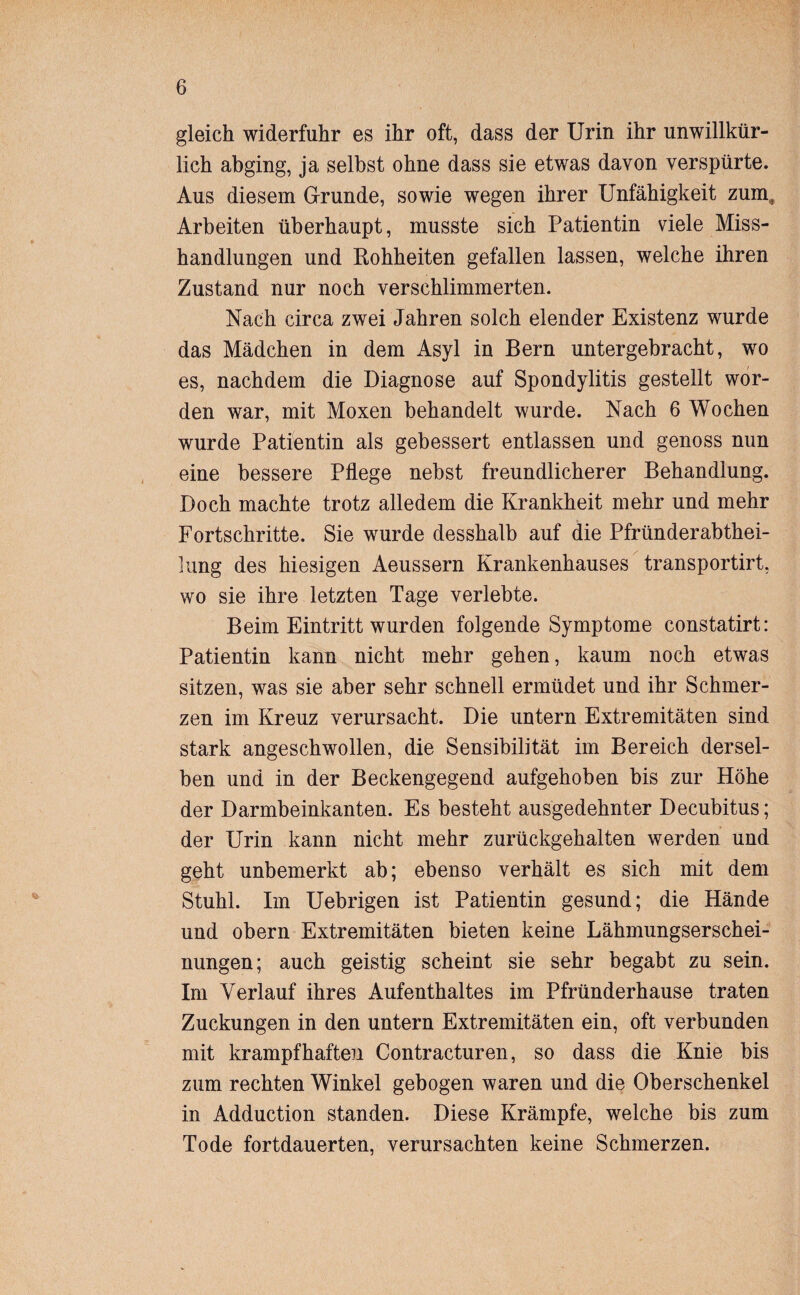 gleich widerfuhr es ihr oft, dass der Urin ihr unwillkür¬ lich abging, ja selbst ohne dass sie etwas davon verspürte. Aus diesem Grunde, sowie wegen ihrer Unfähigkeit zum3 Arbeiten überhaupt, musste sich Patientin viele Miss¬ handlungen und Rohheiten gefallen lassen, welche ihren Zustand nur noch verschlimmerten. Nach circa zwei Jahren solch elender Existenz wurde das Mädchen in dem Asyl in Bern untergebracht, wo es, nachdem die Diagnose auf Spondylitis gestellt wor¬ den war, mit Moxen behandelt wurde. Nach 6 Wochen wurde Patientin als gebessert entlassen und genoss nun eine bessere Pflege nebst freundlicherer Behandlung. Doch machte trotz alledem die Krankheit mehr und mehr Fortschritte. Sie wurde desshalb auf die Pfründerabthei- lung des hiesigen Aeussern Krankenhauses transportirt, wo sie ihre letzten Tage verlebte. Beim Eintritt wurden folgende Symptome constatirt: Patientin kann nicht mehr gehen, kaum noch etwas sitzen, was sie aber sehr schnell ermüdet und ihr Schmer¬ zen im Kreuz verursacht. Die untern Extremitäten sind stark angeschwollen, die Sensibilität im Bereich dersel¬ ben und in der Beckengegend aufgehoben bis zur Höhe der Darmbeinkanten. Es besteht ausgedehnter Decubitus; der Urin kann nicht mehr zurückgehalten werden und geht unbemerkt ab; ebenso verhält es sich mit dem Stuhl. Im Uebrigen ist Patientin gesund; die Hände und obern Extremitäten bieten keine Lähmungserschei¬ nungen; auch geistig scheint sie sehr begabt zu sein. Im Verlauf ihres Aufenthaltes im Pfründerhause traten Zuckungen in den untern Extremitäten ein, oft verbunden mit krampfhaften Contracturen, so dass die Knie bis zum rechten Winkel gebogen waren und die Oberschenkel in Adduction standen. Diese Krämpfe, welche bis zum Tode fortdauerten, verursachten keine Schmerzen.