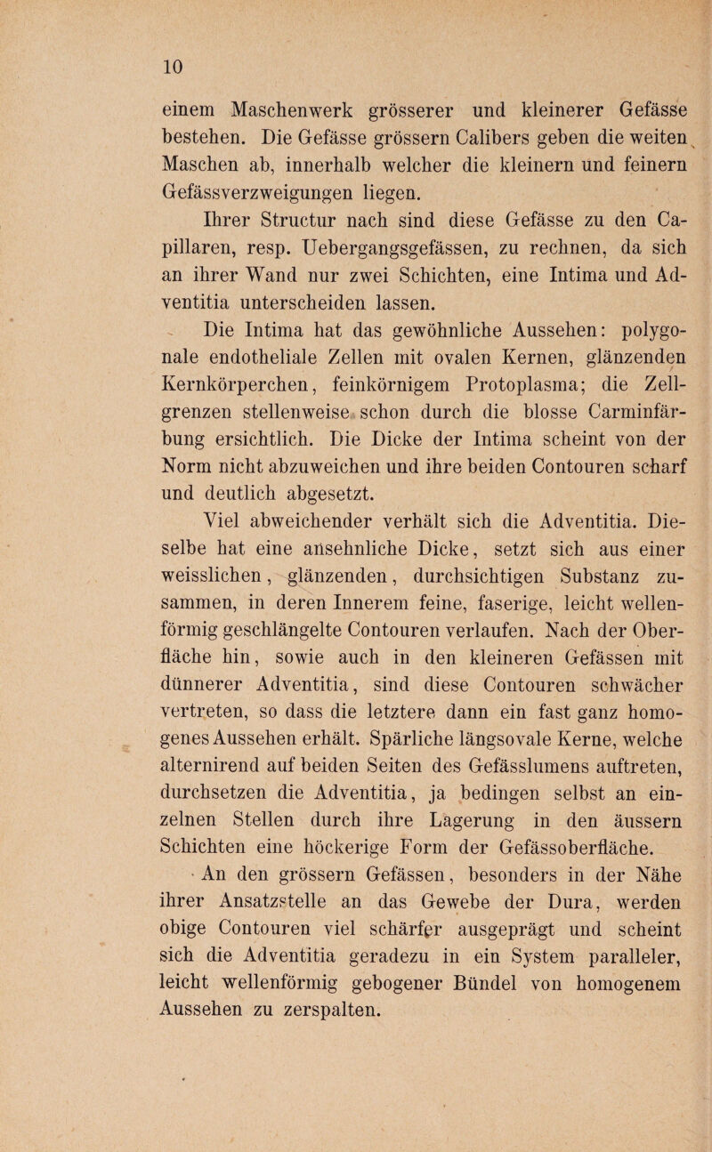 einem Maschenwerk grösserer und kleinerer Gefässe bestehen. Die Gefässe grossem Calibers geben die weiten Maschen ab, innerhalb welcher die kleinern und feinem Gefässverzweigungen liegen. Ihrer Structur nach sind diese Gefässe zu den Ca- pillaren, resp. Uebergangsgefässen, zu rechnen, da sich an ihrer Wand nur zwei Schichten, eine Intima und Ad- ventitia unterscheiden lassen. Die Intima hat das gewöhnliche Aussehen: polygo¬ nale endotheliale Zellen mit ovalen Kernen, glänzenden Kernkörperchen, feinkörnigem Protoplasma; die Zell¬ grenzen stellenweise schon durch die blosse Carminfär- bung ersichtlich. Die Dicke der Intima scheint von der Norm nicht abzuweichen und ihre beiden Contouren scharf und deutlich abgesetzt. Viel abweichender verhält sich die Adventitia. Die¬ selbe hat eine ansehnliche Dicke, setzt sich aus einer weisslichen, glänzenden, durchsichtigen Substanz zu¬ sammen, in deren Innerem feine, faserige, leicht wellen¬ förmig geschlängelte Contouren verlaufen. Nach der Ober¬ fläche hin, sowie auch in den kleineren Gefässen mit dünnerer Adventitia, sind diese Contouren schwächer vertreten, so dass die letztere dann ein fast ganz homo¬ genes Aussehen erhält. Spärliche längsovale Kerne, welche alternirend auf beiden Seiten des Gefässlumens auftreten, durchsetzen die Adventitia, ja bedingen selbst an ein¬ zelnen Stellen durch ihre Lagerung in den äussern Schichten eine höckerige Form der Gefässoberfläche. An den grossem Gefässen, besonders in der Nähe ihrer Ansatzstelle an das Gewebe der Dura, werden obige Contouren viel schärfer ausgeprägt und scheint sich die Adventitia geradezu in ein System paralleler, leicht wellenförmig gebogener Bündel von homogenem Aussehen zu zerspalten.