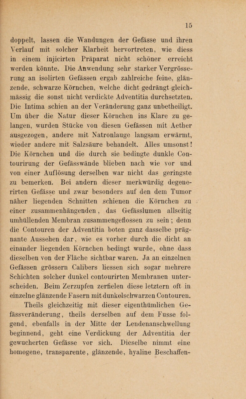 doppelt, lassen die Wandungen der Gefässe und ihren Verlauf mit solcher Klarheit hervortreten, wie diess in einem injicirten Präparat nicht schöner erreicht werden könnte. Die Anwendung sehr starker Vergrösse- rung an isolirten Gefässen ergab zahlreiche feine, glän¬ zende, schwarze Körnchen, welche dicht gedrängt gleich- mässig die sonst nicht verdickte Adventitia durchsetzten. Die Intima schien an der Veränderung ganz unbetheiligt. Um über die Natur dieser Körnchen ins Klare zu ge¬ langen, wurden Stücke von diesen Gefässen mit Aether ausgezogen, andere mit Natronlauge langsam erwärmt, wieder andere mit Salzsäure behandelt. Alles umsonst! Die Körnchen und die durch sie bedingte dunkle Con¬ tourirung der Gefässwände blieben nach wie vor und von einer Auflösung derselben war nicht das geringste zu bemerken. Bei andern dieser merkwürdig degene- rirten Gefässe und zwar besonders auf den dem Tumor näher liegenden Schnitten schienen die Körnchen zu einer zusammenhängenden, das Gefässlumen allseitig umhüllenden Membran zusammengeflossen zu sein ; denn die Contouren der Adventitia boten ganz dasselbe präg¬ nante Aussehen dar, wie es vorher durch die dicht an einander liegenden Körnchen bedingt wurde, ohne dass dieselben von der Fläche sichtbar waren. Ja an einzelnen Gefässen grossem Calibers Hessen sich sogar mehrere Schichten solcher dunkel contourirten Membranen unter¬ scheiden. Beim Zerzupfen zerfielen diese letztem oft in einzelne glänzende Fasern mit dunkelschwarzen Contouren. Theils gleichzeitig mit dieser eigentümlichen Ge- fässveränderung, theils derselben auf dem Fusse fol¬ gend, ebenfalls in der Mitte der Lendenanschwellung beginnend, geht eine Verdickung der Adventitia der gewucherten Gefässe vor sich. Dieselbe nimmt eine homogene, transparente, glänzende, hyaline Beschaffen-