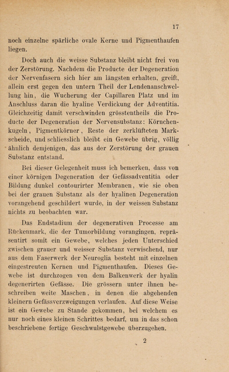 noch einzelne spärliche ovale Kerne und Pigmenthaufen liegen. Doch auch die weisse Substanz bleibt nicht frei von der Zerstörung. Nachdem die Producte der Degeneration der Nervenfasern sich hier am längsten erhalten, greift, allein erst gegen den untern Theil der Lendenanschwel¬ lung hin, die Wucherung der Capillaren Platz und im Anschluss daran die hyaline Verdickung der Adventitia. Gleichzeitig damit verschwinden grösstentheils die Pro¬ ducte der Degeneration der Nervensubstanz: Körnchen¬ kugeln , Pigmentkörner, Reste der zerklüfteten Mark¬ scheide, und schliesslich bleibt ein Gewebe übrig, völlig ähnlich demjenigen, das aus der Zerstörung der grauen Substanz entstand. Bei dieser Gelegenheit muss ich bemerken, dass von einer körnigen Degeneration der Gefässadventitia oder Bildung dunkel contourirter Membranen, wie sie oben bei der grauen Substanz als der hyalinen Degeneration vorangehend geschildert wurde, in der weissen Substanz nichts zu beobachten war. Das Endstadium der degenerativen Processe am Rückenmark, die der Tumorbildung vorangingen, reprä- sentirt somit ein Gewebe, welches jeden Unterschied zwischen grauer und weisser Substanz verwischend, nur aus dem Faserwerk der Neuroglia besteht mit einzelnen ein gestreuten Kernen und Pigmenthaufen. Dieses Ge¬ webe ist durchzogen von dem Balkenwerk der hyalin degenerirten Gefässe. Die grossem unter ihnen be¬ schreiben weite Maschen, in denen die abgehenden kleinern Gefässverzweigungen verlaufen. Auf diese Weise ist ein Gewebe zu Stande gekommen, bei welchem es nur noch eines kleinen Schrittes bedarf, um in das schon beschriebene fertige Geschwulstgewebe überzugehen. 2