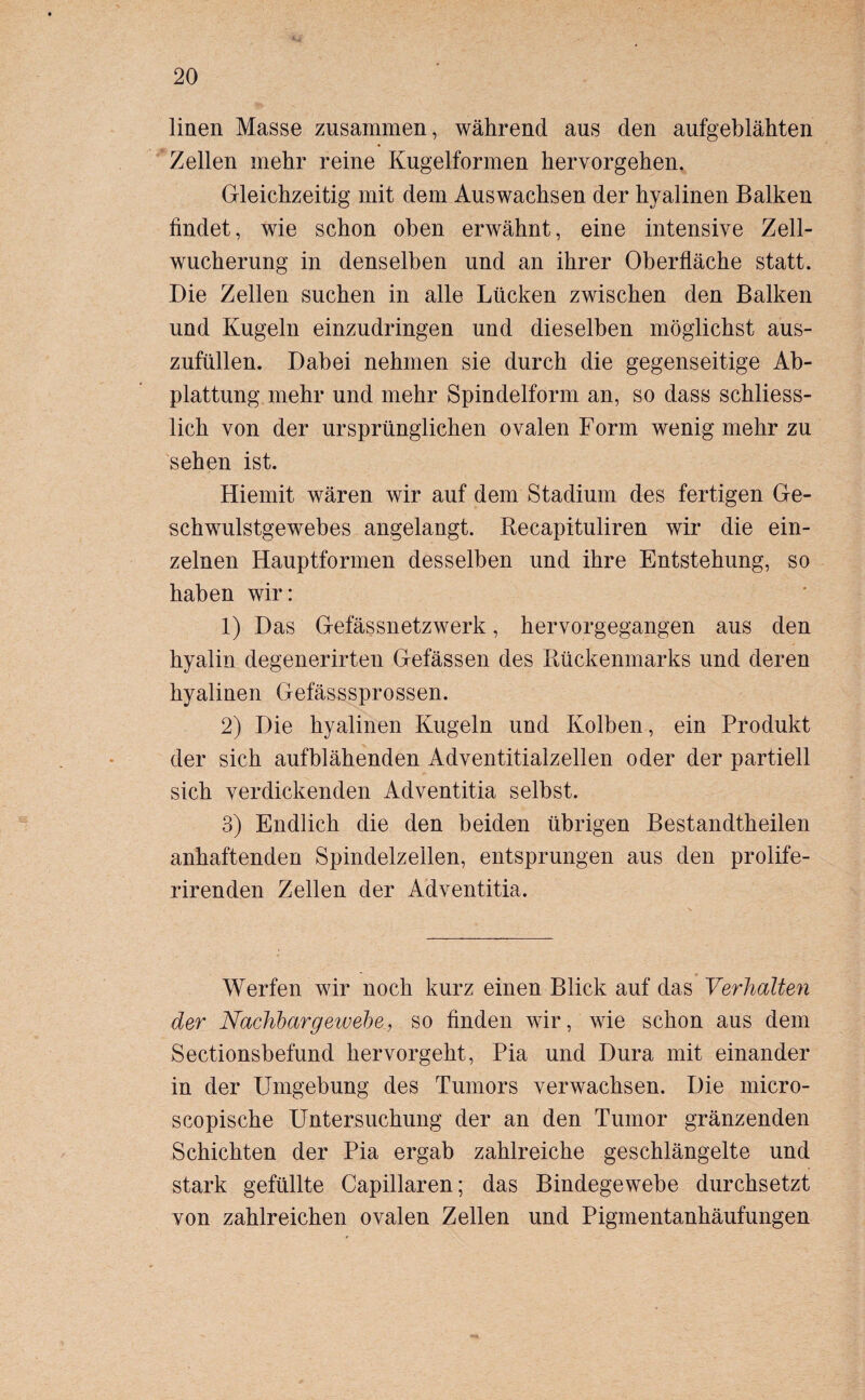 linen Masse zusammen, während aus den aufgeblähten Zellen mehr reine Kugelformen hervorgehen. Gleichzeitig mit dem Auswachsen der hyalinen Balken findet, wie schon oben erwähnt, eine intensive Zell¬ wucherung in denselben und an ihrer Oberfläche statt. Die Zellen suchen in alle Lücken zwischen den Balken und Kugeln einzudringen und dieselben möglichst aus¬ zufüllen. Dabei nehmen sie durch die gegenseitige Ab¬ plattung mehr und mehr Spindelform an, so dass schliess¬ lich von der ursprünglichen ovalen Form wenig mehr zu sehen ist. Hiemit wären wir auf dem Stadium des fertigen Ge¬ schwulstgewebes angelangt. Recapituliren wir die ein¬ zelnen Hauptformen desselben und ihre Entstehung, so haben wir: 1) Das Gefässnetzwerk, hervorgegangen aus den hyalin degenerirten Gefässen des Rückenmarks und deren hyalinen Gefässsprossen. 2) Die hyalinen Kugeln und Kolben, ein Produkt der sich aufblähenden Adventitialzellen oder der partiell sich verdickenden Adventitia selbst. 3) Endlich die den beiden übrigen Bestandtheilen anhaftenden Spindelzellen, entsprungen aus den prolife- rirenden Zellen der Adventitia. Werfen wir noch kurz einen Blick auf das Verhalten der Nachbargewehe., so finden wir, wie schon aus dem Sectionsbefund hervorgeht, Pia und Dura mit einander in der Umgebung des Tumors verwachsen. Die micro- scopische Untersuchung der an den Tumor gränzenden Schichten der Pia ergab zahlreiche geschlängelte und stark gefüllte Capillaren; das Bindegewebe durchsetzt von zahlreichen ovalen Zellen und Pigmentanhäufungen