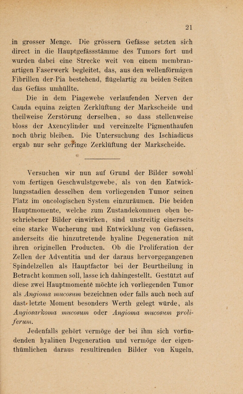 in grosser Menge. Die grossem Gefässe setzten sich direct in die Hauptgefässstämme des Tumors fort und wurden dabei eine Strecke weit von einem membran¬ artigen Faserwerk begleitet, das, aus den wellenförmigen Fibrillen der-Pia bestehend, flügelartig zu beiden Seiten das Gefäss umhüllte. Die in dem Piagewebe verlaufenden Nerven der Cauda equina zeigten Zerklüftung der Markscheide und theilweise Zerstörung derselben, so dass stellenweise bloss der Axencylinder und vereinzelte Pigmenthaufen noch übrig bleiben. Die Untersuchung des Ischiadicus ergab nur sehr geringe Zerklüftung der Markscheide. Versuchen wir nun auf Grund der Bilder sowohl vom fertigen Geschwulstgewebe, als von den Entwick¬ lungsstadien desselben dem vorliegenden Tumor seinen Platz im oncologischen System einzuräumen. Die beiden Hauptmomente, welche zum Zustandekommen oben be¬ schriebener Bilder ein wirken, sind unstreitig einerseits eine starke Wucherung und Entwicklung von Gefässen, anderseits die hinzutretende hyaline Degeneration mit ihren originellen Producten. Ob die Proliferation der Zellen der Adventitia und der daraus hervorgegangenen Spindelzellen als Hauptfactor bei der Beurtheilung in Betracht kommen soll, lasse ich dahingestellt. Gestützt auf diese zwei Hauptmomentö möchte ich vorliegenden Tumor als Angioma mucosum bezeichnen oder falls auch noch auf dast*letzte Moment besonders Werth gelegt würde, als Angiosarkoma mucosum oder Angioma mucosam proli- ferum. Jedenfalls gehört vermöge der bei ihm sich vorfin¬ denden hyalinen Degeneration und vermöge der eigen- thümlichen daraus resultirenden Bilder von Kugeln,