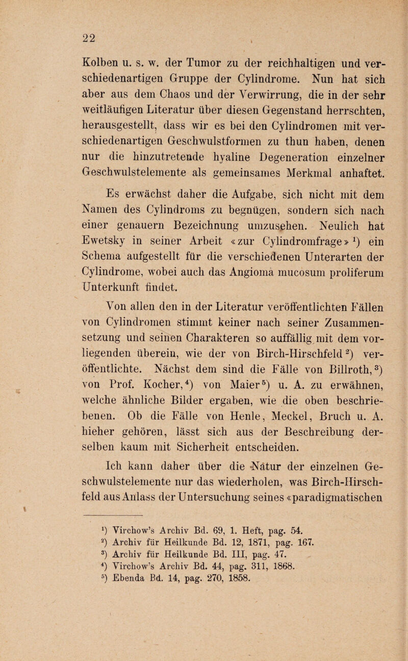 Kolben u. s. w. der Tumor zu der reichhaltigen und ver¬ schiedenartigen Gruppe der Cylindrome. Nun hat sich aber aus dem Chaos und der Verwirrung, die in der sehr weitläufigen Literatur über diesen Gegenstand herrschten, herausgestellt, dass wir es bei den Cylindromen mit ver¬ schiedenartigen Geschwulstformen zu thun haben, denen nur die hinzutretende hyaline Degeneration einzelner Geschwulstelemente als gemeinsames Merkmal anhaftet. Es erwächst daher die Aufgabe, sich nicht mit dem Namen des Cylindroms zu begnügen, sondern sich nach einer genauem Bezeichnung umzusehen. Neulich hat Ewetsky in seiner Arbeit «zur Cylindromfrage» *) ein Schema aufgestellt für die verschiedenen Unterarten der Cylindrome, wobei auch das Angioma mucosum proliferum Unterkunft findet. Von allen den in der Literatur veröffentlichten Fällen von Cylindromen stimmt keiner nach seiner Zusammen¬ setzung und seinen Charakteren so auffällig mit dem vor¬ liegenden überein, wie der von Birch-Hirschfeld* 2) ver¬ öffentlichte. Nächst dem sind die Fälle von Billroth,3) von Prof. Kocher,4) von Maier5) u. A. zu erwähnen, welche ähnliche Bilder ergaben, wie die oben beschrie¬ benen. Ob die Fälle von Henle, Meckel, Bruch u. A. hieher gehören, lässt sich aus der Beschreibung der¬ selben kaum mit Sicherheit entscheiden. Ich kann daher über die Natur der einzelnen Ge¬ schwulstelemente nur das wiederholen, was Birch-IIirsch- feld aus Anlass der Untersuchung seines «paradigmatischen *) Virchow’s Archiv Bd. 69, 1. Heft, pag. 54. 2) Archiv für Heilkunde Bd. 12, 1871, pag. 167. 3) Archiv für Heilkunde Bd. III, pag. 47. 4) Yirchow’s Archiv Bd. 44, pag. 311, 1868. 5) Ebenda Bd. 14, pag. 270, 1858.