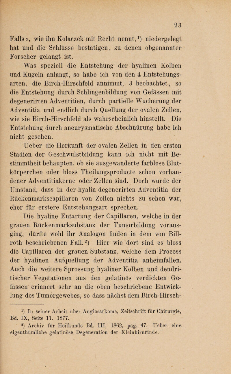 Falls », wie ihn Kolaczek mit Recht nennt,x) niedergelegt hat und die Schlüsse bestätigen, zu denen obgenannter Forscher gelangt ist. Was speziell die Entstehung der hyalinen Kolben und Kugeln anlangt, so habe ich von den 4 Entstehungs¬ arten, die Birch-Hirschfeld annimmt, 3 beobachtet, so die Entstehung durch Schlingenbildung von Gefässen mit degenerirten Adventitien, durch partielle Wucherung der Adventitia und endlich durch Quellung der ovalen Zellen, wie sie Birch-Hirschfeld als wahrscheinlich hinstellt. Die Entstehung durch aneurysmatische Abschnürung habe ich nicht gesehen. Ueber die Herkunft der ovalen Zellen in den ersten Stadien der Geschwulstbildung kann ich nicht mit Be¬ stimmtheit behaupten, ob sie ausgewanderte farblose Blut¬ körperchen oder bloss Theilungsproducte schon vorhan¬ dener Adventitiakerne oder Zellen sind. Doch würde der Umstand, dass in der hyalin degenerirten Adventitia der Rückenmarkscapillaren von Zellen nichts zu sehen war, eher für erstere Entstehungsart sprechen. Die hyaline Entartung der Capillaren, welche in der grauen Rückenmarksubstanz der Tumorbildung voraus¬ ging, dürfte wohl ihr Analogon finden in dem von Bill- roth beschriebenen Fall.* 2) Hier wie dort sind es bloss die Capillaren der grauen Substanz, welche dem Process der hyalinen Aufquellung der Adventitia anheimfallen. Auch die weitere Sprossung hyaliner Kolben und dendri¬ tischer Vegetationen aus den gelatinös verdickten Ge¬ fässen erinnert sehr an die oben beschriebene Entwick¬ lung des Tumorgewebes, so dass nächst dem Birch-Hirsch- x) In seiner Arbeit über Angiosarkome, Zeitschrift für Chirurgie, Ed. IX, Seite 11. 1877. 2) Archiv für Heilkunde Bd. III, 1862, pag. 47. Ueber eine eigentümliche gelatinöse Degeneration der Kleinhirnrinde.