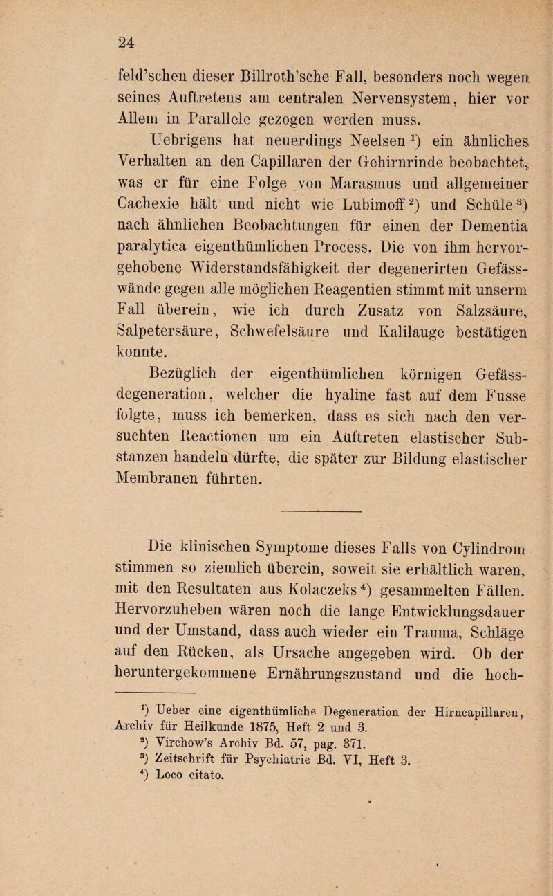 feld’schen dieser Billroth’sche Fall, besonders noch wegen seines Auftretens am centralen Nervensystem, hier vor Allem in Parallele gezogen werden muss. Uebrigens hat neuerdings Neelsen J) ein ähnlichesi Verhalten an den Capillaren der Gehirnrinde beobachtet, was er für eine Folge von Marasmus und allgemeiner Cachexie hält und nicht wie Lubimoff* 2) und Schule3) nach ähnlichen Beobachtungen für einen der Dementia paralytica eigenthümlichen Process. Die von ihm hervor¬ gehobene Widerstandsfähigkeit der degenerirten Gefäss- wände gegen alle möglichen Keagentien stimmt mit unserm Fall überein, wie ich durch Zusatz von Salzsäure, Salpetersäure, Schwefelsäure und Kalilauge bestätigen konnte. Bezüglich der eigenthümlichen körnigen Gefäss- degeneration, welcher die hyaline fast auf dem Fusse folgte, muss ich bemerken, dass es sich nach den ver¬ suchten Beactionen um ein Auftreten elastischer Sub¬ stanzen handeln dürfte, die später zur Bildung elastischer Membranen führten. Die klinischen Symptome dieses Falls von Cylindrom stimmen so ziemlich überein, soweit sie erhältlich waren, mit den Resultaten aus Kolaczeks 4) gesammelten Fällen. Hervorzuheben wären noch die lange Entwicklungsdauer und der Umstand, dass auch wieder ein Trauma, Schläge auf den Rücken, als Ursache angegeben wird. Ob der heruntergekommene Ernährungszustand und die hoch- x) Ueber eine eigentümliche Degeneration der Hirncapillaren, Archiv für Heilkunde 1875, Heft 2 und 3. a) Virchow’s Archiv Bd. 57, pag. 371. 3) Zeitschrift für Psychiatrie Bd. VI, Heft 3. 4) Loco citato.