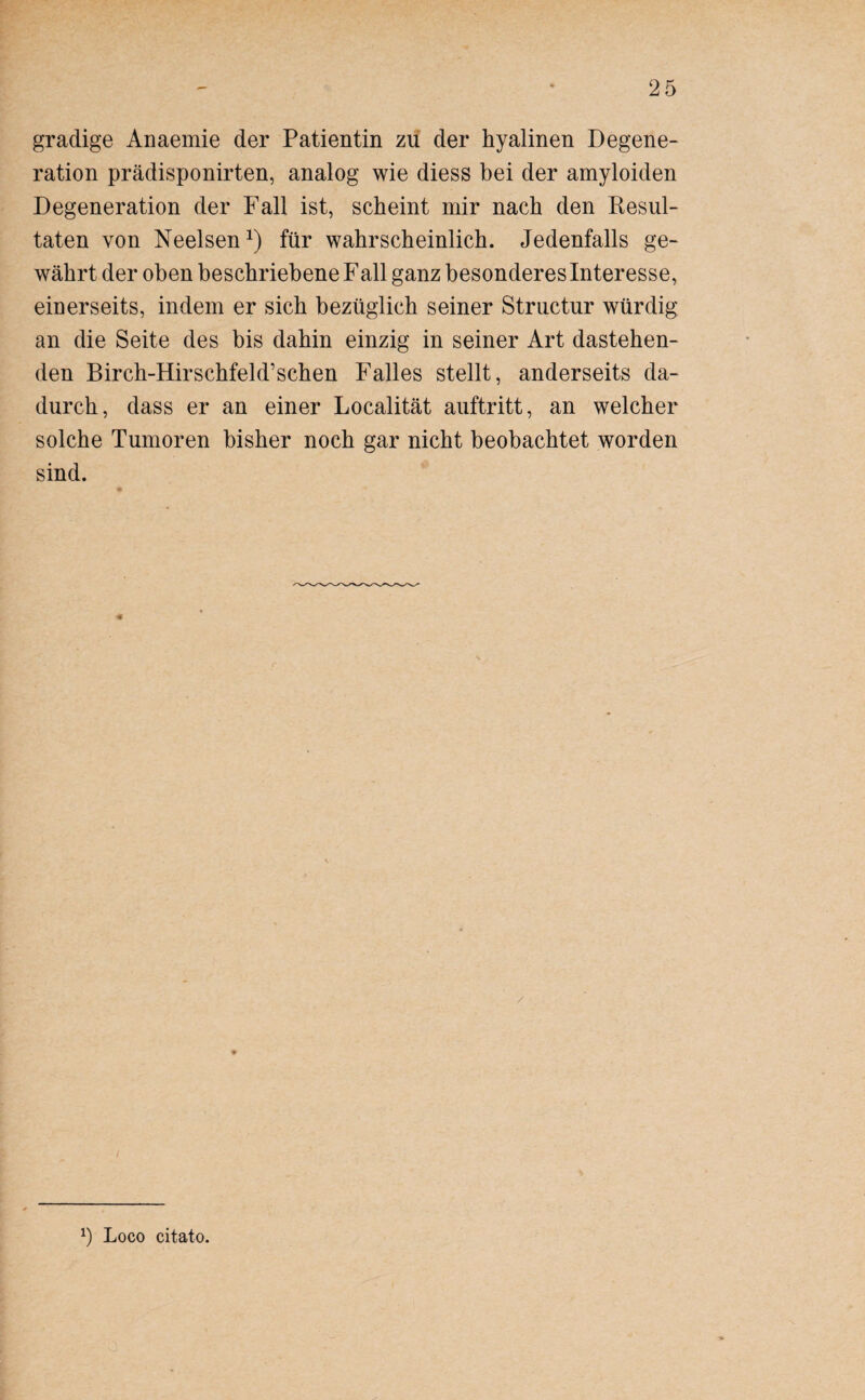 gradige Anaemie der Patientin zu der hyalinen Degene¬ ration prädisponirten, analog wie diess bei der amyloiden Degeneration der Fall ist, scheint mir nach den Resul¬ taten von Neelsen1) für wahrscheinlich. Jedenfalls ge¬ währt der oben beschriebene Fall ganz besonderes Interesse, einerseits, indem er sich bezüglich seiner Structur würdig an die Seite des bis dahin einzig in seiner Art dastehen¬ den Birch-Hirschfeld’schen Falles stellt, anderseits da¬ durch, dass er an einer Localität auftritt, an welcher solche Tumoren bisher noch gar nicht beobachtet worden sind.