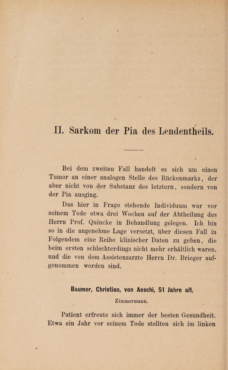 Bei dem zweiten Fall handelt es sich um einen Tumor an einer analogen Stelle des Rückenmarks, der aber nicht von der Substanz des letztem, sondern von der Pia ausging. Das hier in Frage stehende Individuum war vor seinem Tode etwa drei Wochen auf der Abtheilung des Herrn Prof. Quincke in Behandlung gelegen. Ich bin so in die angenehme Lage versetzt, über diesen Fall in Folgendem eine Reihe klinischer Daten zu geben, die beim ersten schlechterdings nicht mehr erhältlich waren, und die von dem Assistenzärzte Herrn Dr. Brieger auf¬ genommen worden sind. Baumer, Christian, von Aeschi, 51 Jahre alt, Zimmermann. Patient erfreute sich immer der besten Gesundheit. Etwa ein Jahr vor seinem Tode stellten sich im linken