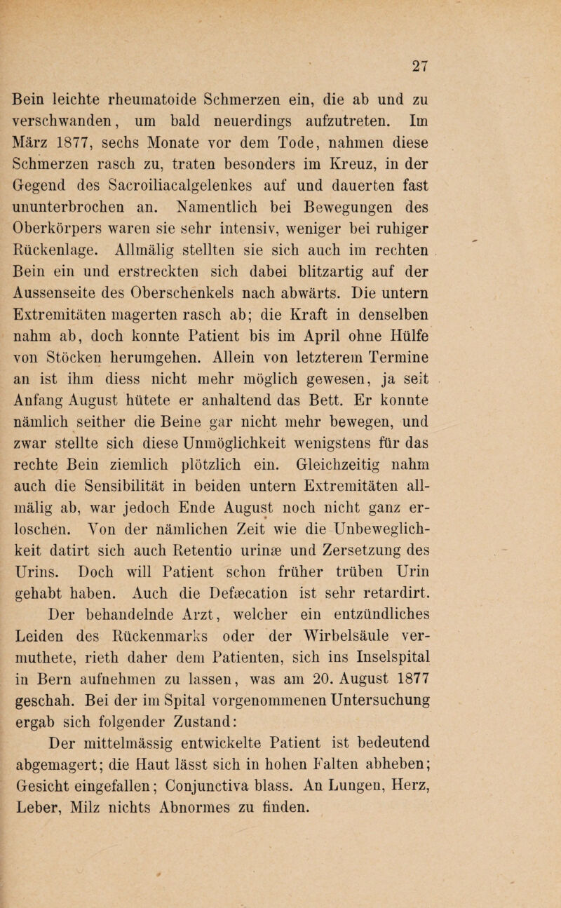 Bein leichte rheumatoide Schmerzen ein, die ab und zu verschwanden, um bald neuerdings aufzutreten. Im März 1877, sechs Monate vor dem Tode, nahmen diese Schmerzen rasch zu, traten besonders im Kreuz, in der Gegend des Sacroiliacalgelenkes auf und dauerten fast ununterbrochen an. Namentlich bei Bewegungen des Oberkörpers waren sie sehr intensiv, weniger bei ruhiger Rückenlage. Allmälig stellten sie sich auch im rechten Bein ein und erstreckten sich dabei blitzartig auf der Aussenseite des Oberschenkels nach abwärts. Die untern Extremitäten magerten rasch ab; die Kraft in denselben nahm ab, doch konnte Patient bis im April ohne Hülfe von Stöcken herumgehen. Allein von letzterem Termine an ist ihm diess nicht mehr möglich gewesen, ja seit Anfang August hütete er anhaltend das Bett. Er konnte nämlich seither die Beine gar nicht mehr bewegen, und zwar stellte sich diese Unmöglichkeit wenigstens für das rechte Bein ziemlich plötzlich ein. Gleichzeitig nahm auch die Sensibilität in beiden untern Extremitäten all¬ mälig ab, war jedoch Ende August noch nicht ganz er¬ loschen. Von der nämlichen Zeit wie die Unbeweglich¬ keit datirt sich auch Retentio urinse und Zersetzung des Urins. Doch will Patient schon früher trüben Urin gehabt haben. Auch die Defsecation ist sehr retardirt. Der behandelnde Arzt, welcher ein entzündliches Leiden des Rückenmarks oder der Wirbelsäule ver- muthete, rieth daher dem Patienten, sich ins Inselspital in Bern aufnehmen zu lassen, was am 20. August 1877 geschah. Bei der im Spital vorgenommenen Untersuchung ergab sich folgender Zustand: Der mittelmässig entwickelte Patient ist bedeutend abgemagert; die Haut lässt sich in hohen Falten abheben; Gesicht eingefallen; Conjunctiva blass. An Lungen, Herz, Leber, Milz nichts Abnormes zu finden.