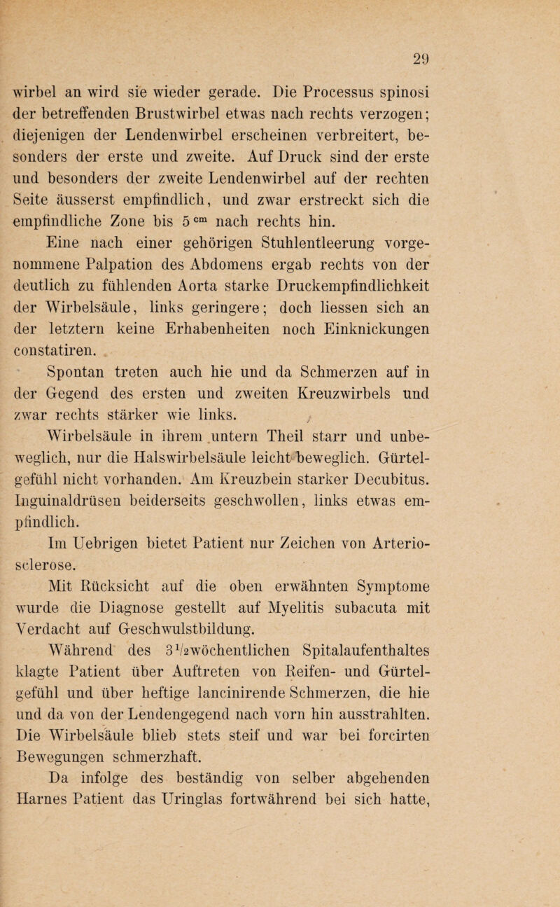 wirbel an wird sie wieder gerade. Die Processus spinosi der betreffenden Brustwirbel etwas nach rechts verzogen; diejenigen der Lendenwirbel erscheinen verbreitert, be¬ sonders der erste und zweite. Auf Druck sind der erste und besonders der zweite Lendenwirbel auf der rechten Seite äusserst empfindlich, und zwar erstreckt sich die empfindliche Zone bis 5cm nach rechts hin. Eine nach einer gehörigen Stuhlentleerung vorge¬ nommene Palpation des Abdomens ergab rechts von der deutlich zu fühlenden Aorta starke Druckempfindlichkeit der Wirbelsäule, links geringere; doch Hessen sich an der letztem keine Erhabenheiten noch Einknickungen constatiren. Spontan treten auch hie und da Schmerzen auf in der Gegend des ersten und zweiten Kreuzwirbels und zwar rechts stärker wie links. Wirbelsäule in ihrem untern Theil starr und unbe¬ weglich, nur die Halswirbelsäule leicht beweglich. Gürtel¬ gefühl nicht vorhanden. Am Kreuzbein starker Decubitus. Inguinaldrüsen beiderseits geschwollen, links etwas em¬ pfindlich. Im Uebrigen bietet Patient nur Zeichen von Arterio- sclerose. Mit Rücksicht auf die oben erwähnten Symptome wurde die Diagnose gestellt auf Myelitis subacuta mit Verdacht auf Geschwulstbildung. Während des 3 ^wöchentlichen Spitalaufenthaltes klagte Patient über Auftreten von Reifen- und Gürtel¬ gefühl und über heftige lancinirende Schmerzen, die hie und da von der Lendengegend nach vorn hin ausstrahlten. Die Wirbelsäule blieb stets steif und war bei forcirten Bewegungen schmerzhaft. Da infolge des beständig von selber abgehenden Harnes Patient das Uringlas fortwährend bei sich hatte,