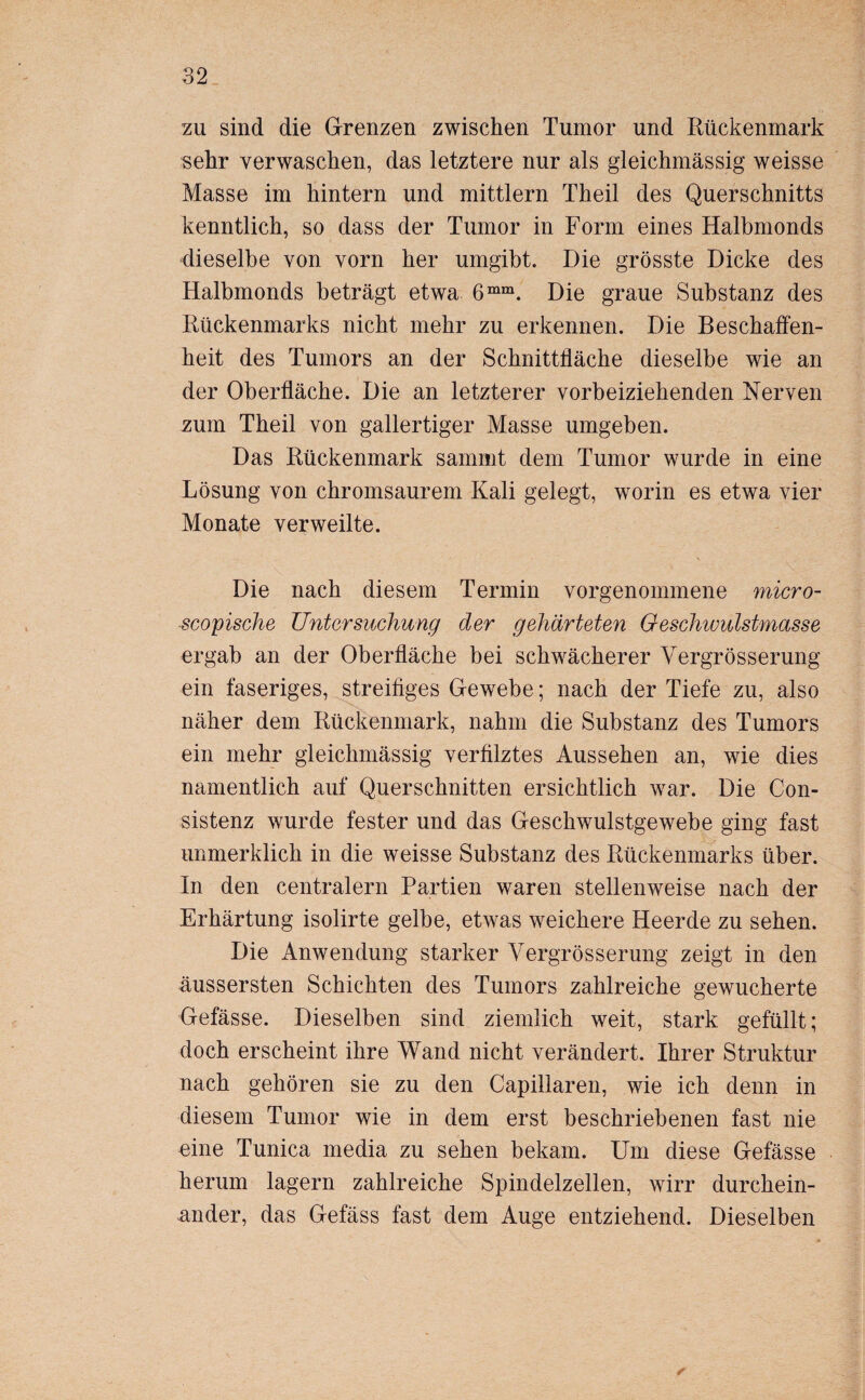 zu sind die Grenzen zwischen Tumor und Kückenmark sehr verwaschen, das letztere nur als gleichmässig weisse Masse im hintern und mittlern Theil des Querschnitts kenntlich, so dass der Tumor in Form eines Halbmonds dieselbe von vorn her umgibt. Die grösste Dicke des Halbmonds beträgt etwa 6mm. Die graue Substanz des Kückenmarks nicht mehr zu erkennen. Die Beschaffen¬ heit des Tumors an der Schnittfläche dieselbe wie an der Oberfläche. Die an letzterer vorbeiziehenden Nerven zum Theil von gallertiger Masse umgeben. Das Kückenmark sammt dem Tumor wurde in eine Lösung von chromsaurem Kali gelegt, worin es etwa vier Monate verweilte. Die nach diesem Termin vorgenommene micro- scopische Untersuchung der gehärteten Geschivulstmasse ergab an der Oberfläche bei schwächerer Vergrösserung ein faseriges, streifiges Gewebe; nach der Tiefe zu, also näher dem Kückenmark, nahm die Substanz des Tumors ein mehr gleichmässig verfilztes Aussehen an, wie dies namentlich auf Querschnitten ersichtlich war. Die Con- sistenz wurde fester und das Geschwulstgewebe ging fast unmerklich in die weisse Substanz des Kückenmarks über. In den centralem Partien waren stellenweise nach der Erhärtung isolirte gelbe, etwas weichere Heerde zu sehen. Die Anwendung starker Vergrösserung zeigt in den üussersten Schichten des Tumors zahlreiche gewucherte Gefässe. Dieselben sind ziemlich weit, stark gefüllt; doch erscheint ihre Wand nicht verändert. Ihrer Struktur nach gehören sie zu den Capillaren, wie ich denn in diesem Tumor wie in dem erst beschriebenen fast nie eine Tunica media zu sehen bekam. Um diese Gefässe herum lagern zahlreiche Spindelzellen, wirr durchein¬ ander, das Gefäss fast dem Auge entziehend. Dieselben