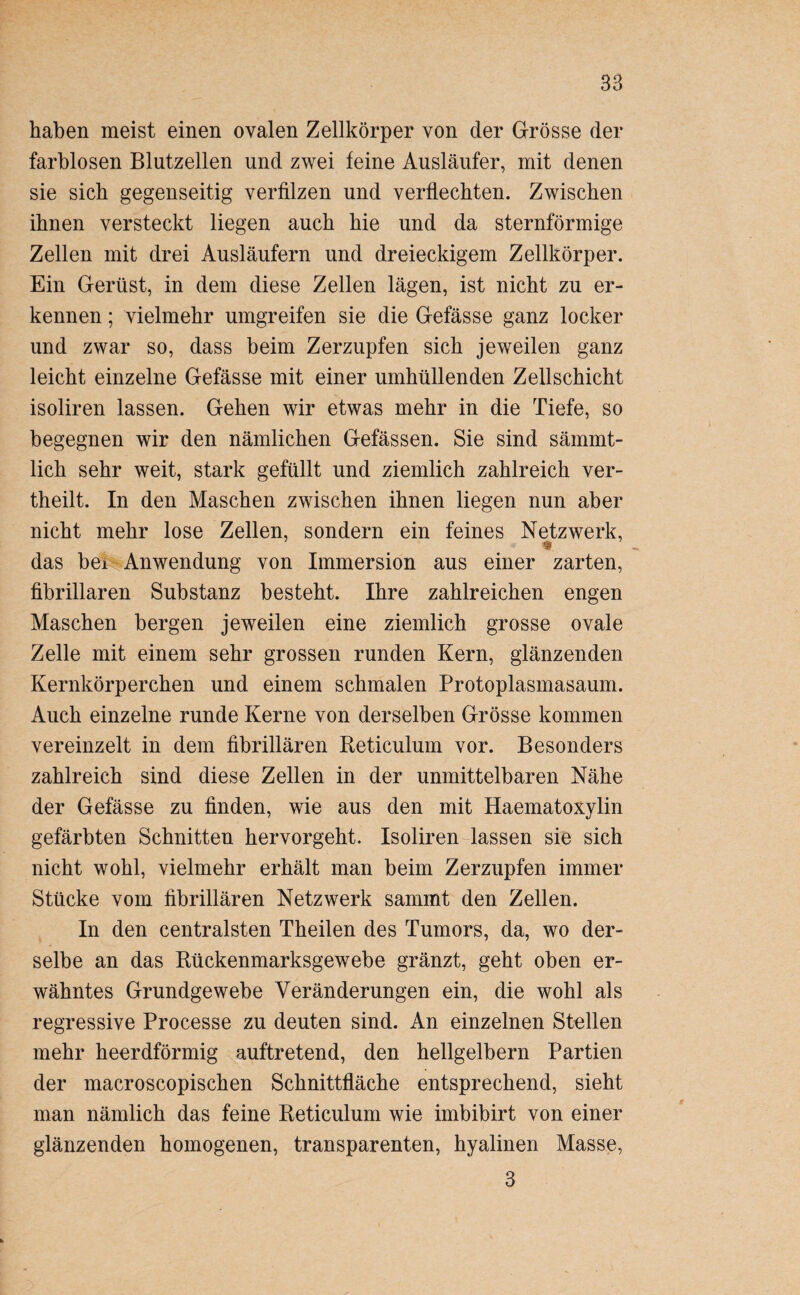 haben meist einen ovalen Zellkörper von der Grösse der farblosen Blutzellen und zwei feine Ausläufer, mit denen sie sieb gegenseitig verfilzen und verflechten. Zwischen ihnen versteckt liegen auch hie und da sternförmige Zellen mit drei Ausläufern und dreieckigem Zellkörper. Ein Gerüst, in dem diese Zellen lägen, ist nicht zu er¬ kennen ; vielmehr umgreifen sie die Gefässe ganz locker und zwar so, dass beim Zerzupfen sich jeweilen ganz leicht einzelne Gefässe mit einer umhüllenden Zellschicht isoliren lassen. Gehen wir etwas mehr in die Tiefe, so begegnen wir den nämlichen Gefässen. Sie sind sämmt- lich sehr weit, stark gefüllt und ziemlich zahlreich ver¬ theilt. In den Maschen zwischen ihnen liegen nun aber nicht mehr lose Zellen, sondern ein feines Netzwerk, das bei Anwendung von Immersion aus einer zarten, fibrillären Substanz besteht. Ihre zahlreichen engen Maschen bergen jeweilen eine ziemlich grosse ovale Zelle mit einem sehr grossen runden Kern, glänzenden Kernkörperchen und einem schmalen Protoplasmasaum. Auch einzelne runde Kerne von derselben Grösse kommen vereinzelt in dem fibrillären Beticulum vor. Besonders zahlreich sind diese Zellen in der unmittelbaren Nähe der Gefässe zu finden, wie aus den mit Haematoxylin gefärbten Schnitten hervorgeht. Isoliren lassen sie sich nicht wohl, vielmehr erhält man beim Zerzupfen immer Stücke vom fibrillären Netzwerk sammt den Zellen. In den centralsten Theilen des Tumors, da, wo der¬ selbe an das Bückenmarksgewebe gränzt, geht oben er¬ wähntes Grundgewebe Veränderungen ein, die wohl als regressive Processe zu deuten sind. An einzelnen Stellen mehr heerdförmig auftretend, den hellgelbem Partien der macroscopischen Schnittfläche entsprechend, sieht man nämlich das feine Beticulum wie imbibirt von einer glänzenden homogenen, transparenten, hyalinen Masse, 3