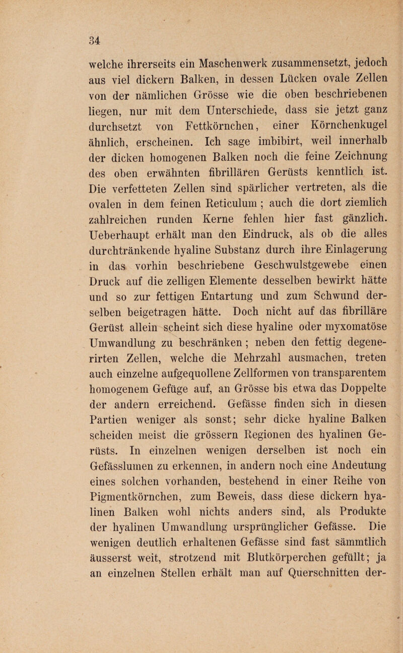 welche ihrerseits ein Maschenwerk zusammensetzt, jedoch aus viel dickem Balken, in dessen Lücken ovale Zellen von der nämlichen Grösse wie die oben beschriebenen liegen, nur mit dem Unterschiede, dass sie jetzt ganz durchsetzt von Fettkörnchen, einer Körnchenkugel ähnlich, erscheinen. Ich sage imbibirt, weil innerhalb der dicken homogenen Balken noch die feine Zeichnung des oben erwähnten fibrillären Gerüsts kenntlich ist. Die verfetteten Zellen sind spärlicher vertreten, als die ovalen in dem feinen Reticulum ; auch die dort ziemlich zahlreichen runden Kerne fehlen hier fast gänzlich. Ueberhaupt erhält man den Eindruck, als ob die alles durchtränkende hyaline Substanz durch ihre Einlagerung in das vorhin beschriebene Geschwulstgewebe einen Druck auf die zelligen Elemente desselben bewirkt hätte und so zur fettigen Entartung und zum Schwund der¬ selben beigetragen hätte. Doch nicht auf das fibrilläre Gerüst allein scheint sich diese hyaline oder myxomatöse Umwandlung zu beschränken; neben den fettig degene- rirten Zellen, welche die Mehrzahl ausmachen, treten auch einzelne aufgequollene Zellformen von transparentem homogenem Gefüge auf, an Grösse bis etwa das Doppelte der andern erreichend. Gefässe finden sich in diesen Partien weniger als sonst; sehr dicke hyaline Balken scheiden meist die grossem Regionen des hyalinen Ge¬ rüsts. In einzelnen wenigen derselben ist noch ein Gefässlumen zu erkennen, in andern noch eine Andeutung eines solchen vorhanden, bestehend in einer Reihe von Pigmentkörnchen, zum Beweis, dass diese dickem hya¬ linen Balken wohl nichts anders sind, als Produkte der hyalinen Umwandlung ursprünglicher Gefässe. Die wenigen deutlich erhaltenen Gefässe sind fast sämmtlich äusserst weit, strotzend mit Blutkörperchen gefüllt; ja an einzelnen Stellen erhält man auf Querschnitten der-