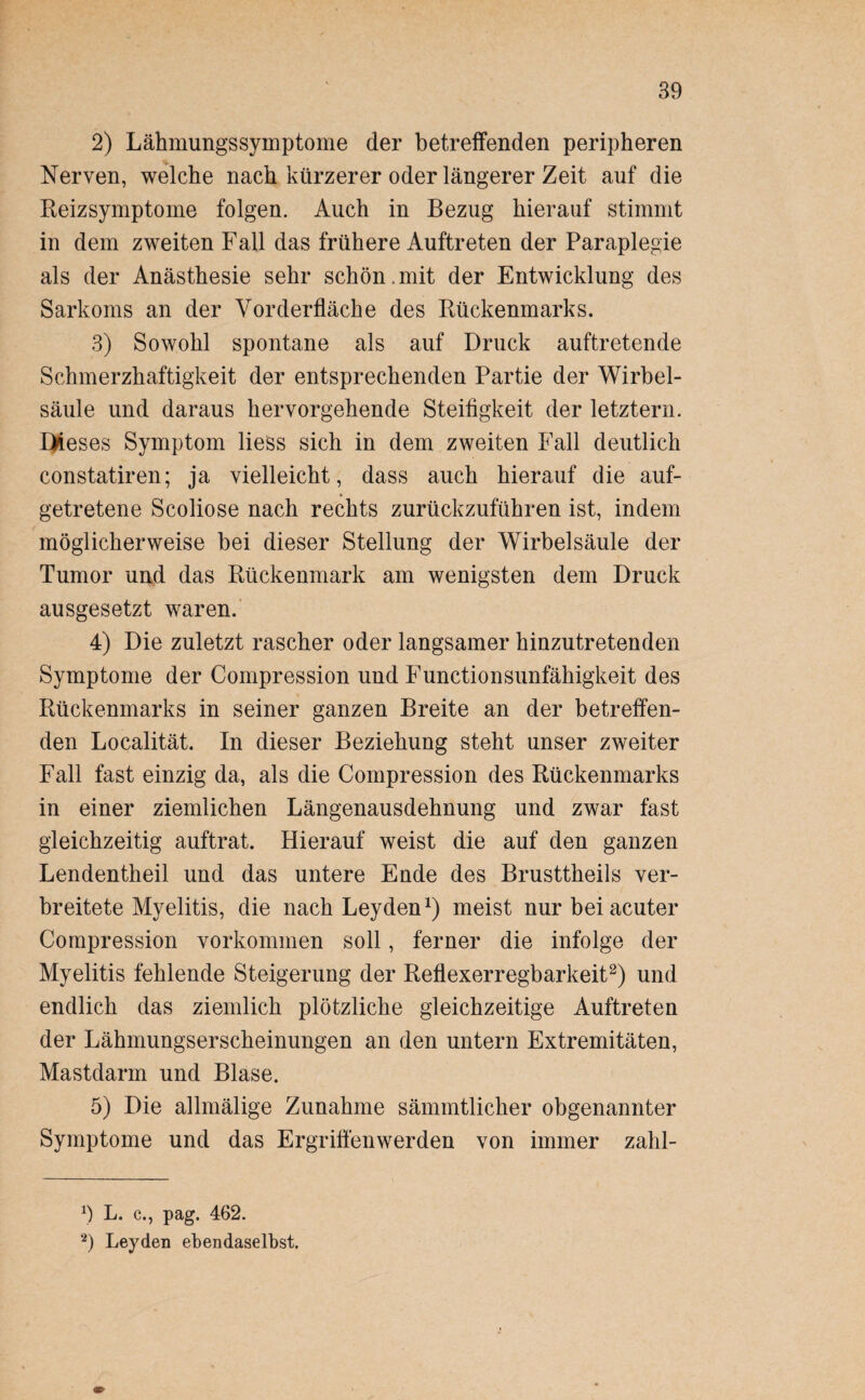 2) LähmungsSymptome der betreffenden peripheren Nerven, welche nach kürzerer oder längerer Zeit auf die Reizsymptome folgen. Auch in Bezug hierauf stimmt in dem zweiten Fall das frühere Auftreten der Paraplegie als der Anästhesie sehr schön.mit der Entwicklung des Sarkoms an der Vorderfläcke des Rückenmarks. 3) Sowohl spontane als auf Druck auftretende Schmerzhaftigkeit der entsprechenden Partie der Wirbel¬ säule und daraus hervorgehende Steifigkeit der letztem. Dieses Symptom Hess sich in dem zweiten Fall deutlich constatiren; ja vielleicht, dass auch hierauf die auf- getretene Scoliose nach rechts zurückzuführen ist, indem möglicherweise bei dieser Stellung der Wirbelsäule der Tumor und das Rückenmark am wenigsten dem Druck ausgesetzt waren. 4) Die zuletzt rascher oder langsamer hinzutretenden Symptome der Compression und Functionsunfähigkeit des Rückenmarks in seiner ganzen Breite an der betreffen¬ den Localität. In dieser Beziehung steht unser zweiter Fall fast einzig da, als die Compression des Rückenmarks in einer ziemlichen Längenausdehnung und zwar fast gleichzeitig auftrat. Hierauf weist die auf den ganzen Lendentheil und das untere Ende des Brusttheils ver¬ breitete Myelitis, die nach Leyden1) meist nur bei acuter Compression Vorkommen soll, ferner die infolge der Myelitis fehlende Steigerung der Reflexerregbarkeit2) und endlich das ziemlich plötzliche gleichzeitige Auftreten der Lähmungserscheinungen an den untern Extremitäten, Mastdarm und Blase. 5) Die allmälige Zunahme sämmtlicher obgenannter Symptome und das Ergriffenwerden von immer zahl- x) L. c., pag. 462. 2) Leyden ebendaselbst.