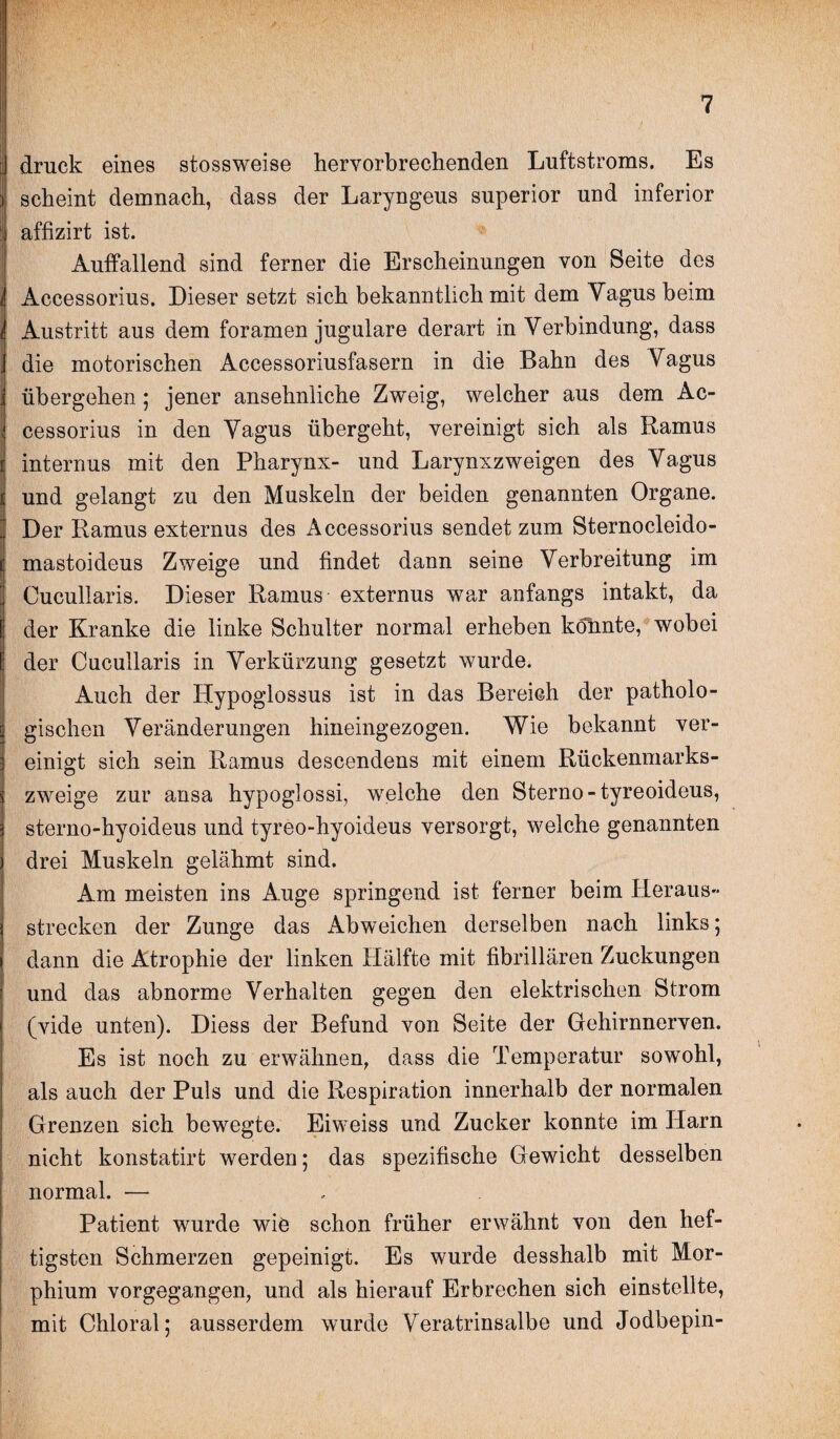 druck eines stossweise hervorbrechenden Luftstroms. Es scheint demnach, dass der Laryngeus superior und inferior j affizirt ist. Auffallend sind ferner die Erscheinungen von Seite des IAccessorius. Dieser setzt sich bekanntlich mit dem Vagus beim Austritt aus dem foramen jugulare derart in Verbindung, dass die motorischen Accessoriusfasern in die Bahn des Vagus übergehen ; jener ansehnliche Zweig, welcher aus dem Ac- cessorius in den Vagus übergeht, vereinigt sich als Ramus internus mit den Pharynx- und Larynxzweigen des Vagus und gelangt zu den Muskeln der beiden genannten Organe. Der Ramus externus des Accessorius sendet zum Sternocleido- i| mastoideus Zweige und findet dann seine Verbreitung im Cucullaris. Dieser Ramus externus war anfangs intakt, da der Kranke die linke Schulter normal erheben könnte, wobei I der Cucullaris in Verkürzung gesetzt wurde. Auch der Hypoglossus ist in das Bereich der patholo¬ gischen Veränderungen hineingezogen. Wie bekannt ver¬ einigt sich sein Ramus descendens mit einem Rückenmarks¬ zweige zur ansa hypoglossi, welche den Sterno-tyreoideus, sterno-hyoideus und tyreo-hyoideus versorgt, welche genannten drei Muskeln gelähmt sind. Am meisten ins Auge springend ist ferner beim Heraus strecken der Zunge das Abweichen derselben nach links; dann die Atrophie der linken Hälfte mit fibrillären Zuckungen und das abnorme Verhalten gegen den elektrischen Strom (vide unten). Diess der Befund von Seite der Gehirnnerven. Es ist noch zu erwähnen, dass die Temperatur sowohl, als auch der Puls und die Respiration innerhalb der normalen Grenzen sich bewegte. Eiweiss und Zucker konnte im Harn nicht konstatirt werden; das spezifische Gewicht desselben normal. — Patient wurde wie schon früher erwähnt von den hef¬ tigsten Schmerzen gepeinigt. Es wurde desshalb mit Mor¬ phium vorgegangen, und als hierauf Erbrechen sich einstellte, mit Chloral; ausserdem wurde Veratrinsalbe und Jodbepin-