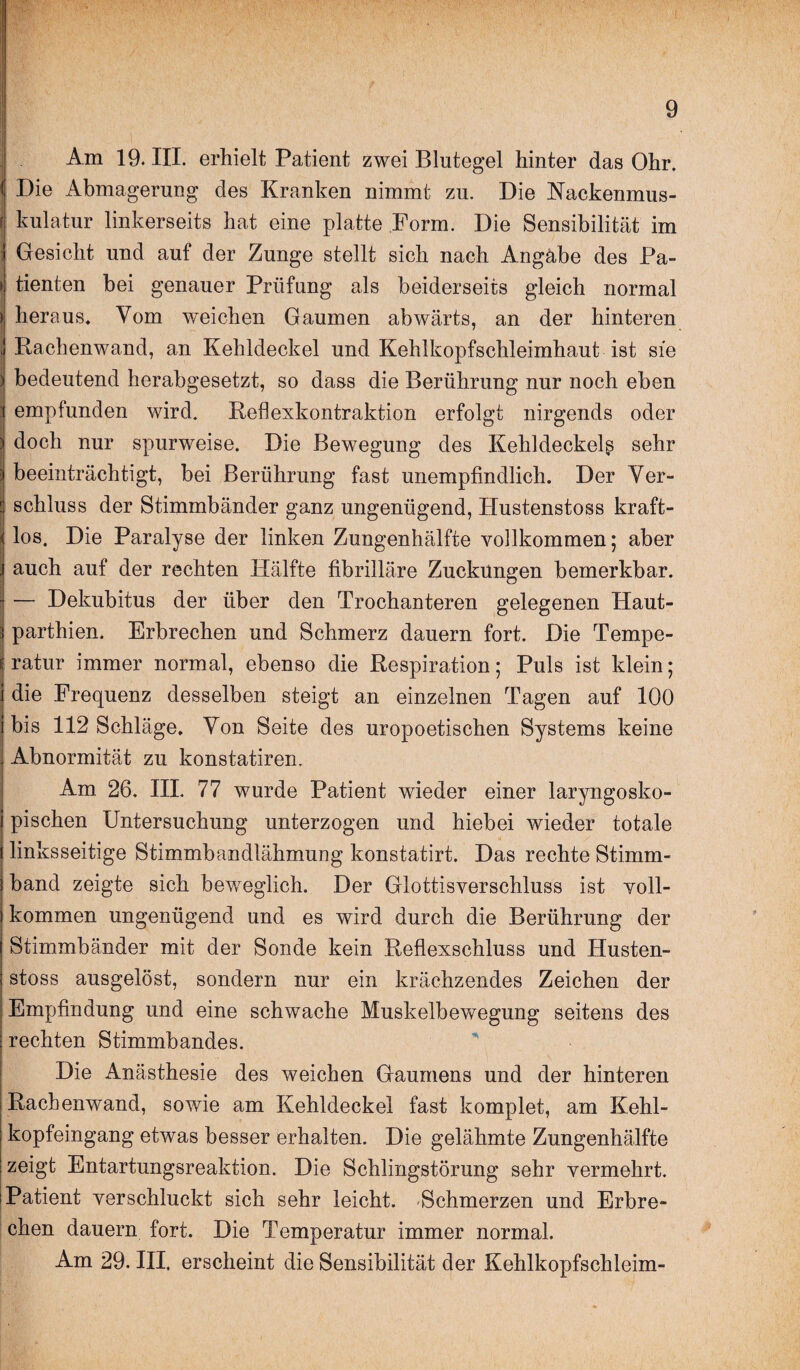 Am 19. III. erhielt Patient zwei Blutegel hinter das Ohr. Die Abmagerung des Kranken nimmt zu. Die Kackenmus¬ kulatur linkerseits hat eine platte Form. Die Sensibilität im j Gesicht und auf der Zunge stellt sich nach Angabe des Pa- > tienten bei genauer Prüfung als beiderseits gleich normal heraus. Vom weichen Gaumen abwärts, an der hinteren Rachenwand, an Kehldeckel und Kehlkopfschleimhaut ist sie bedeutend herabgesetzt, so dass die Berührung nur noch eben empfunden wird. Reflexkontraktion erfolgt nirgends oder doch nur spurweise. Die Bewegung des Kehldeckel^ sehr beeinträchtigt, bei Berührung fast unempfindlich. Der Ver¬ schluss der Stimmbänder ganz ungenügend, Hustenstoss kraft¬ los. Die Paralyse der linken Zungenhälfte vollkommen; aber auch auf der rechten Hälfte fibrilläre Zuckungen bemerkbar. - — Dekubitus der über den Trochanteren gelegenen Haut- parthien. Erbrechen und Schmerz dauern fort. Die Tempe¬ ratur immer normal, ebenso die Respiration; Puls ist klein; die Frequenz desselben steigt an einzelnen Tagen auf 100 bis 112 Schläge. Von Seite des uropoetischen Systems keine Abnormität zu konstatiren. Am 26. III. 77 wurde Patient wieder einer laryngosko- pischen Untersuchung unterzogen und hiebei wieder totale linksseitige Stimmbandlähmung konstatirt. Das rechte Stimm¬ band zeigte sich beweglich. Der Glottisverschluss ist voll¬ kommen ungenügend und es wird durch die Berührung der Stimmbänder mit der Sonde kein Reflexschluss und Husten¬ stoss ausgelöst, sondern nur ein krächzendes Zeichen der Empfindung und eine schwache Muskelbewegung seitens des rechten Stimmbandes. Die Anästhesie des weichen Gaumens und der hinteren Racbenwand, sowie am Kehldeckel fast komplet, am Kehl¬ kopfeingang etwas besser erhalten. Die gelähmte Zungenhälfte zeigt Entartungsreaktion. Die Schlingstörung sehr vermehrt. Patient verschluckt sich sehr leicht. -Schmerzen und Erbre¬ chen dauern fort. Die Temperatur immer normal. Am 29. III. erscheint die Sensibilität der Kehlkopfschleim-