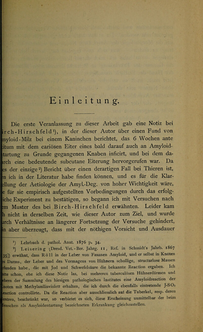 Einleitung. Die erste Veranlassung zu dieser Arbeit gab eine Notiz bei irch-Hirschfeld1), in der dieser Autor über einen Fund von myloid - Milz bei einem Kaninchen berichtet, das 6 Wochen ante ;itum mit dem cariöäen Eiter eines bald darauf auch an Amyloid- tartung zu Grunde gegangenen Knaben inficirt, und bei dem da- irch eine bedeutende subcutane Eiterung hervorgerufen war. Da es der einzige2) Bericht über einen derartigen Fall bei Thieren ist, ;n ich in der Literatur habe finden können, und es für die Klar- dlung der Aetiologie der Amyl.-Deg. von hoher Wichtigkeit wäre, e für sie empirisch aufgestellten Vorbedingungen durch das erfolg- iche Experiment zu bestätigen, so begann ich mit Versuchen nach im Muster des bei Birch-Hirschfeld erwähnten. Leider kam h nicht in derselben Zeit, wie dieser Autor zum Ziel, und wurde irch Verhältnisse an längerer Fortsetzung der Versuche gehindert, n aber überzeugt, dass mit der nöthigen Vorsicht und Ausdauer *) Lehrbuch d. pathol. Anat. 1876 p. 34. 2) Leisering ^Dresd. Vet.-Ber. Jahrg. 11, Ref. in Schmidt’s Jahrb. 1867 35]) erwähnt, dass Röll in der Leber von Fasanen Amyloid, und er selbst in Knoten :s Darms, der Leber und des Vormagens von Hühnern schollige, structurlose Massen ifunden habe, die mit Jod und Schwefelsäure die bekannte Reaction ergaben. Ich itte schon, ehe ich diese Notiz las, bei mehreren tuberculösen Hühnerdärmen und ehern der Sammlung des hiesigen pathologischen Institutes eine Amyloidreaction der hoten mit Methylanilinviolett erhalten, die ich durch die ebenfalls eintretende J-SCL eaction controllirte. Da die Reaction aber ausschliesslich auf die Tuberkel, resp. deren entren, beschränkt war, so verbietet es sich, diese Erscheinung unmittelbar der beim Enschen als Amyloidentartung bezeiehneten Erkrankung gleichzustellen.