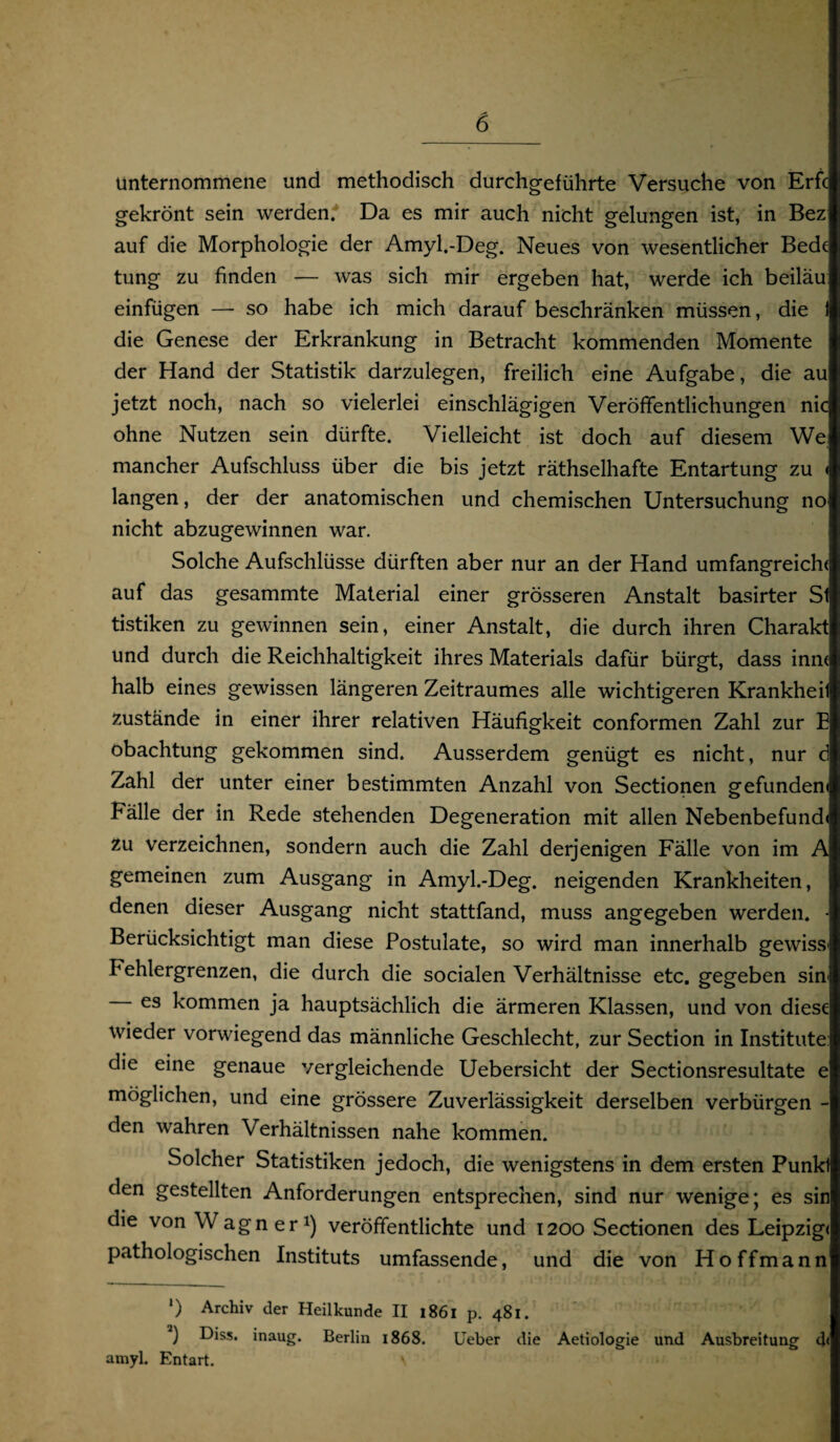 unternommene und methodisch durchgeführte Versuche von Erfc gekrönt sein werden. Da es mir auch nicht gelungen ist, in Bez auf die Morphologie der Amyl.-Deg. Neues von wesentlicher Bede tung zu finden — was sich mir ergeben hat, werde ich beiläu einfügen — so habe ich mich darauf beschränken müssen, die 1 die Genese der Erkrankung in Betracht kommenden Momente der Hand der Statistik darzulegen, freilich eine Aufgabe, die au jetzt noch, nach so vielerlei einschlägigen Veröffentlichungen nie ohne Nutzen sein dürfte. Vielleicht ist doch auf diesem We mancher Aufschluss über die bis jetzt räthselhafte Entartung zu « langen, der der anatomischen und chemischen Untersuchung no nicht abzugewinnen war. Solche Aufschlüsse dürften aber nur an der Hand umfangreich( auf das gesammte Material einer grösseren Anstalt basirter Sl tistiken zu gewinnen sein, einer Anstalt, die durch ihren Charakt und durch die Reichhaltigkeit ihres Materials dafür bürgt, dass innt halb eines gewissen längeren Zeitraumes alle wichtigeren Krankheil Zustände in einer ihrer relativen Häufigkeit conformen Zahl zur E obachtung gekommen sind. Ausserdem genügt es nicht, nur d Zahl der unter einer bestimmten Anzahl von Sectionen gefunden« Fälle der in Rede stehenden Degeneration mit allen Nebenbefund« zu verzeichnen, sondern auch die Zahl derjenigen Fälle von im A gemeinen zum Ausgang in Amyl.-Deg. neigenden Krankheiten, denen dieser Ausgang nicht stattfand, muss angegeben werden. - Berücksichtigt man diese Postulate, so wird man innerhalb gewiss' Fehlergrenzen, die durch die socialen Verhältnisse etc. gegeben sin es kommen ja hauptsächlich die ärmeren Klassen, und von diese wieder vorwiegend das männliche Geschlecht, zur Section in Institute: die eine genaue vergleichende Uebersicht der Sectionsresultate e möglichen, und eine grössere Zuverlässigkeit derselben verbürgen - den wahren Verhältnissen nahe kommen. Solcher Statistiken jedoch, die wenigstens in dem ersten Punkl den gestellten Anforderungen entsprechen, sind nur wenige; es sin die von Wagner1) veröffentlichte und 1200 Sectionen des Leipzig« pathologischen Instituts umfassende, und die von Hoffmann ') Archiv der Heilkunde II 1861 p. 481. ) Diss. inaug. Berlin 1868. lieber die Aetiologie und Ausbreitung d< amyl. Entart. V