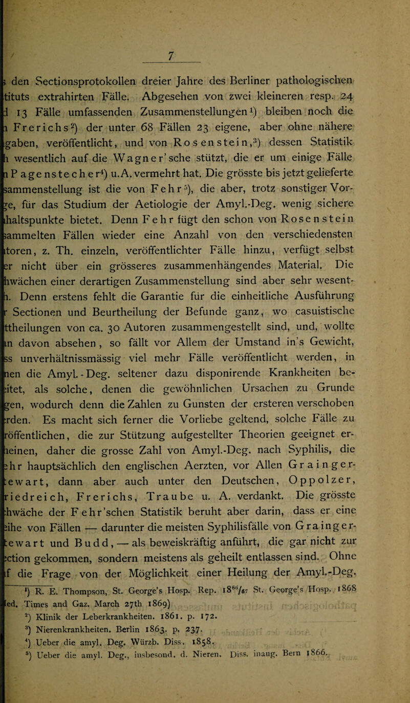 > den Sectionsprotokollen dreier Jahre des Berliner pathologischen tituts extrahirten Fälle. Abgesehen von zwei kleineren resp. 24 d 13 Fälle umfassenden Zusammenstellungen1) bleiben noch die 1 Frerichs2) der unter 68 Fällen 23 eigene, aber ohne nähere gaben, veröffentlicht, und von Ro s en stei n ,3) dessen Statistik 1 wesentlich auf die Wagner’sehe stützt, die er um einige Fälle iP a genstech er4) u.A. vermehrt hat. Die grösste bis jetzt gelieferte sammenstellung ist die von Fehr5), die aber, trotz sonstiger Vor- je, für das Studium der Aetiologie der Amyl.-Deg. wenig sichere ihaltspunkte bietet. Denn Fehr fügt den schon von Rosenstein sammelten Fällen wieder eine Anzahl von den verschiedensten itoren, z. Th. einzeln, veröffentlichter Fälle hinzu, verfügt selbst er nicht über ein grösseres zusammenhängendes Material. Die hwächen einer derartigen Zusammenstellung sind aber sehr wesent- 1. Denn erstens fehlt die Garantie für die einheitliche Ausführung r Sectionen und Beurtheilung der Befunde ganz, wo casuistische ttheilungen von ca. 30 Autoren zusammengestellt sind, und, wollte in davon absehen , so fällt vor Allem der Umstand in s Gewicht, 5s unverhältnissmässig viel mehr Fälle veröffentlicht werden, in nen die AmyL - Deg. seltener dazu disponirende Krankheiten be¬ ttet, als solche, denen die gewöhnlichen Ursachen zu Grunde gen, wodurch denn die Zahlen zu Gunsten der ersteren verschoben :rden. Es macht sich ferner die Vorliebe geltend, solche Fälle zu röffentlichen, die zur Stützung aufgestellter Theorien geeignet er- lieinen, daher die grosse Zahl von Amyl.-Deg. nach Syphilis, die ihr hauptsächlich den englischen Aerzten, vor Allen Grainger- :ewart, dann aber auch unter den Deutschen, Oppolzer, riedreich, Frerichs, Traube u. A. verdankt. Die grösste :hwäche der Fehr'sehen Statistik beruht aber darin, dass er eine iihe von Fällen — darunter die meisten Syphilisfälle von Grainger¬ tewart und Budd, — als beweiskräftig anführt, die gar nicht zur iction gekommen, sondern meistens als geheilt entlassen sind. Ohne f die Frage von der Möglichkeit einer Heilung der Amyl.-Deg. *) R. E. Thompson, St. George’s Hosp. Rep. i86(i/ar St. George’s Hosp. 1868 ed. Times and Gaz. March 27Ü1 1869) 2) Klinik der Leberkrankheiten. 1861. p. 172. 3) Nierenkrankheiten. Berlin 1863. p. 237. 4) Ueber die amyl. Deg. Würzb. Diss. 1858. 5) Ueber die amyl. Deg., insbesond. d. Nieren. Diss. inaug. Bern 1866.