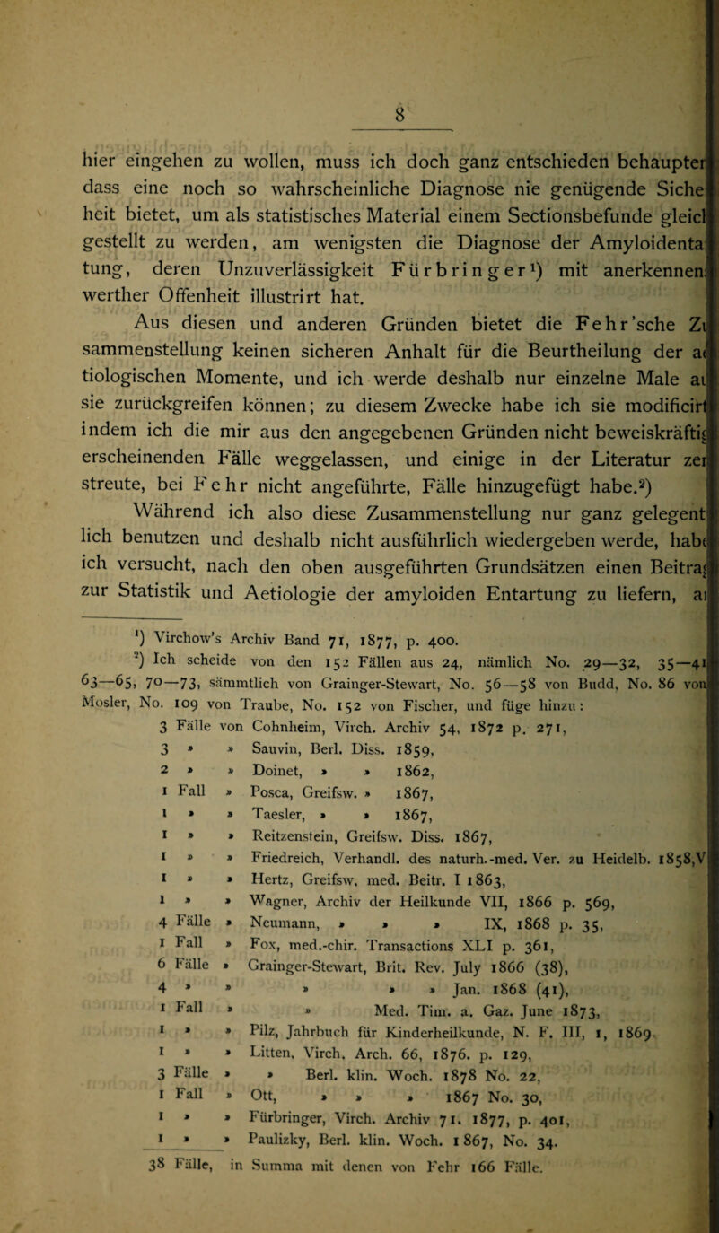 hier eingehen zu wollen, muss ich doch ganz entschieden behaupter dass eine noch so wahrscheinliche Diagnose nie genügende Siche heit bietet, um als statistisches Material einem Sectionsbefunde gleicl gestellt zu werden, am wenigsten die Diagnose der Amyloidenta tung, deren Unzuverlässigkeit Fürbringer1) mit anerkennen: werther Offenheit illustrirt hat. Aus diesen und anderen Gründen bietet die Fehr’sche Zi sammenstellung keinen sicheren Anhalt für die Beurtheilung der a< tiologischen Momente, und ich werde deshalb nur einzelne Male ai sie zurückgreifen können; zu diesem Zwecke habe ich sie modificirt indem ich die mir aus den angegebenen Gründen nicht beweiskräftig erscheinenden Fälle weggelassen, und einige in der Literatur zei streute, bei Fehr nicht angeführte, Fälle hinzugefügt habe.2) Während ich also diese Zusammenstellung nur ganz gelegent lieh benutzen und deshalb nicht ausführlich wiedergeben werde, habt ich versucht, nach den oben ausgeführten Grundsätzen einen Beitrag zur Statistik und Aetiologie der amyloiden Entartung zu liefern, ai Fall ') Virchow’s Archiv Band 71, 1877, p. 400. ') Ich scheide von den 152 Fällen aus 24, nämlich No. 29—32, 35—41 —65, 70—73, sämmtlich von Grainger-Stewart, No. 56—58 von Budd, No. 86 von Mosler, No. 109 von Traube, No. 152 von Fischer, und füge hinzu: 3 Fälle von Cohnheim, Virch. Archiv 54, 1872 p. 271, Sauvin, Berl. Diss. 1859, Doinet, » » 1862, Posca, Greifsw. » 1867, Taesler, » » 1867, Reitzenstein, Greifsw. Diss. 1867, Friedreich, Verhandl. des naturh.-med. Ver. zu Heidelb. 1858,V Hertz, Greifsw, med. Beitr. I 1863, Wagner, Archiv der Heilkunde VII, 1866 p Neumann, » » • IX, 1868 p. Fox, med.-chir. Transactions XLI p. 361, Grainger-Stewart, Brit. Rev. July 1866 (38), » » » Jan. 1868 (41), » Med. Tim. a. Gaz. June 1873, Pilz, Jahrbuch für Kinderheilkunde, N. F, III, I, 1869, Litten, Virch. Arch. 66, 1876. p. 129, * Berl. klin. Woch. 1878 No. 22, Ott, » 1 * 1867 No. 30, Fürbringer, Virch. Archiv 71. 1877, p. 401, Paulizky, Berl. klin. Woch. I 867, No. 34. 3 2 1 1 » 1 > 1 » 1 » 1 » 4 Fälle I Fall 6 Fälle 4 » 1 Fall 1 » I » 3 Fälle 1 Fall 1 » 1 » 569, 35. 38 Fälle, in Summa mit denen von Fehr 166 Fälle.