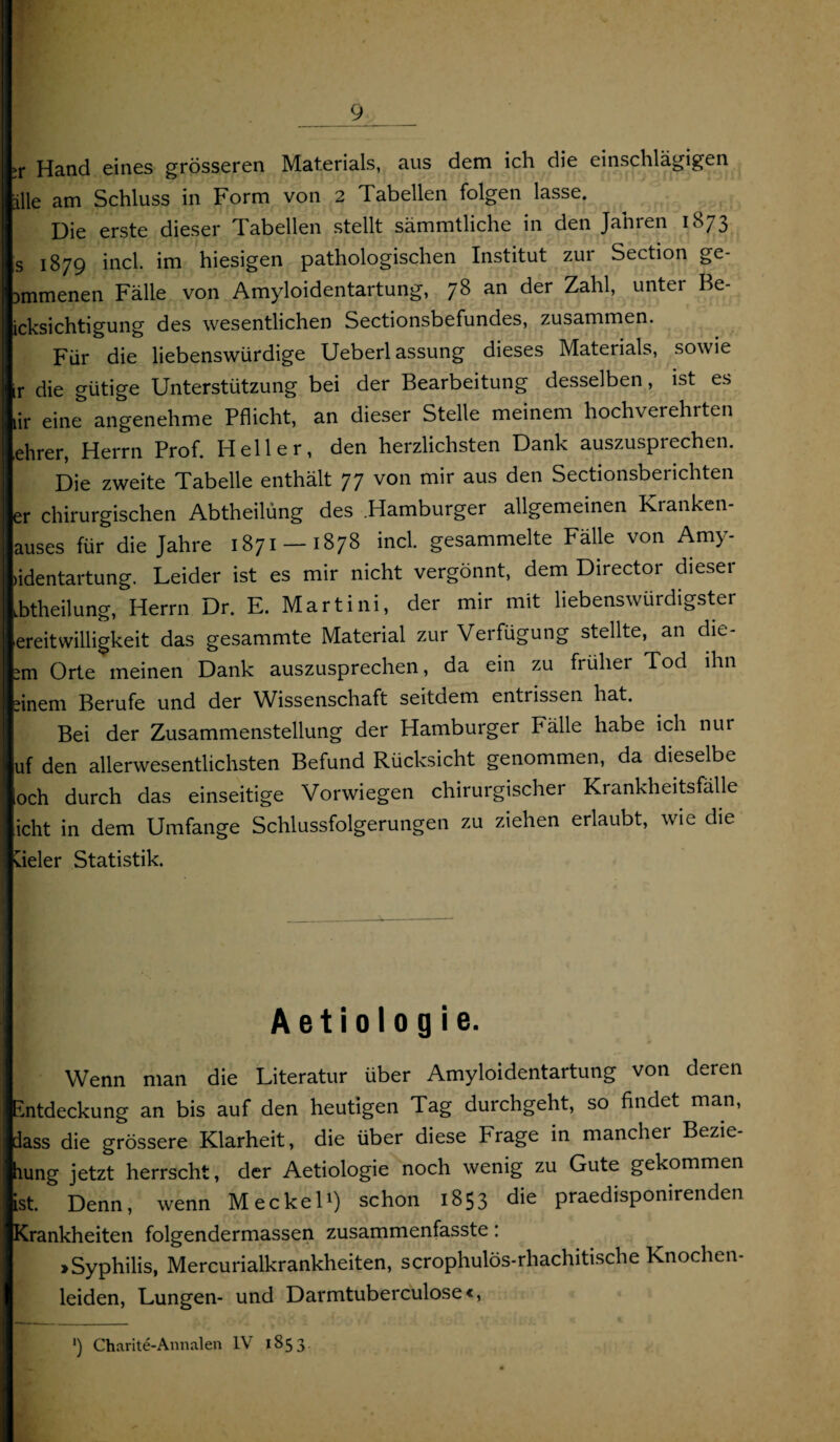 >r Hand eines grösseren Materials, aus dem ich die einschlägigen alle am Schluss in Form von 2 Tabellen folgen lasse. Die erste dieser labeilen stellt sämmtliche in den Jahren 1S73 s 1879 incl. im hiesigen pathologischen Institut zur Section ge- ammenen Fälle von Amyloidentartung, 78 an der Zahl, unter Be- icksichtigung des wesentlichen Sectionsbefundes, zusammen. Für die liebenswürdige Ueberlassung dieses Materials, sowie ir die gütige Unterstützung bei der Bearbeitung desselben, ist es lir eine angenehme Pflicht, an dieser Stelle meinem hochverehrten ehrer, Herrn Prof. Heller, den herzlichsten Dank auszusprechen. Die zweite Tabelle enthält 77 von mir aus den Sectionsberichten er chirurgischen Abtheilüng des Hamburger allgemeinen Kranken¬ auses für die Jahre 1871 —1878 incl. gesammelte Fälle von Amy- >identartung. Leider ist es mir nicht vergönnt, dem Director dieser ibtheilung, Herrn Dr. E. Martini, der mir mit liebenswürdigster ereitwilligkeit das gesammte Material zur Verfügung stellte, an die- -m Orte meinen Dank auszusprechen, da ein zu früher Tod ihn ?inem Berufe und der Wissenschaft seitdem entrissen hat. Bei der Zusammenstellung der Hamburger Fälle habe ich nur uf den allerwesentlichsten Befund Rücksicht genommen, da dieselbe och durch das einseitige Vorwiegen chirurgischer Krankheitsfälle icht in dem Umfange Schlussfolgerungen zu ziehen erlaubt, wie die vieler Statistik. A e t i 010 g i e. Wenn man die Literatur über Amyloidentartung von deren Entdeckung an bis auf den heutigen Tag durchgeht, so findet man, dass die grössere Klarheit, die über diese Frage in mancher Bezie hung jetzt herrscht, der Aetiologie noch wenig zu Gute gekommen ist. Denn, wenn Meckel') schon 1853 die praedisponirenden Krankheiten folgendermassen zusammenfasste: »Syphilis, Mercurialkrankheiten, scrophulös-rhachitische Knochen¬ leiden, Lungen- und Darmtuberculose«, ') Charite-Annalen IV 1853