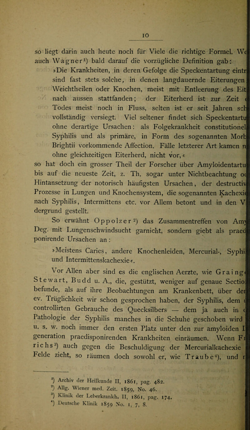 IO so liegt darin auch heute noch für Viele die richtige Formel. VVe auch Wagner1) bald darauf die vorzügliche Definition gab: »Die Krankheiten, in deren Gefolge die Speckentartung eintr sind fast stets solche, in denen langdauernde Eiterungen Weichtheilen oder Knochen, meist mit Entleerung des Eit nach aussen stattfanden; der Eiterherd ist zur Zeit c Todes meist noch in Fluss, selten ist er seit Jahren sch vollständig versiegt. Viel seltener findet sich Speckentartu ohne derartige Ursachen: als Folgekrankheit constitutionel Syphilis und als primäre, in Form des sogenannten Mort Brightii vorkommende Affection. Fälle letzterer Art kamen n ohne gleichzeitigen Eiterherd, nicht vor,« so hat doch ein grosser Theil der Forscher über Amyloidentartu bis auf die neueste Zeit, z. Th. sogar unter Nichtbeachtung o( Hintansetzung der notorisch häufigsten Ursachen, der destructiv Prozesse in Lungen und Knochensystem, die sogenannten Kachexi« nach Syphilis, Intermittens etc. vor Allem betont und in den V dergrund gestellt. So erwähnt Oppolzer 2) das Zusammentreffen von Am] Deg. mit Lungenschwindsucht garnicht, sondern giebt als praed ponirende Ursachen an : »Meistens Caries, andere Knochenleiden, Mercurial-, Syphi und Intermittenskachexie«. Vor Allen aber sind es die englischen Aerzte, wie Graing« Stewart, Budd u. A., die, gestützt, weniger auf genaue Sectio befunde, als auf ihre Beobachtungen am Krankenbett, über dei ev. Trüglichkeit wir schon gesprochen haben, der Syphilis, dem i controllirten Gebrauche des Quecksilbers — dem ja auch in (I Pathologie der Syphilis manches in die Schuhe geschoben wird u. s. w. noch immer den ersten Platz unter den zur amyloiden I generation praedisponirenden Krankheiten einräumen. Wenn F1 richs1) auch gegen die Beschuldigung der Mercurialkachexie beide zieht, so räumen doch sowohl er, wie Traube1), und r *) Archiv der Heilkunde II, 1861, pag. 482. ’) A%. Wiener med. Zeit. 1859, No. 46. 3) Klinik der Leberkrankh. II, 1861, pag. 174.