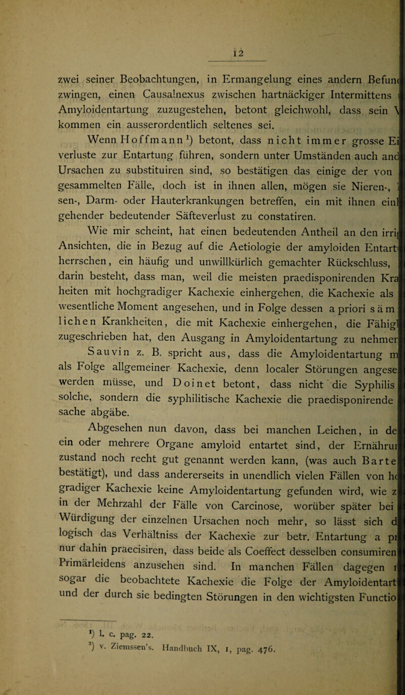 zwei seiner Beobachtungen, in Ermangelung eines andern Befum zwingen, einen Causalnexus zwischen hartnäckiger Intermittens Amyloidentartung zuzugestehen, betont gleichwohl, dass sein \ kommen ein ausserordentlich seltenes sei. Wenn Hoffmann *) betont, dass nicht immer grosse Ei Verluste zur Entartung führen, sondern unter Umständen auch and Ursachen zu substituiren sind, so bestätigen das einige der von gesammelten Fälle, doch ist in ihnen allen, mögen sie Nieren-, 1 sen-, Darm- oder Hauterkrankungen betreffen, ein mit ihnen einl gehender bedeutender Säfteverlust zu constatiren. Wie mir scheint, hat einen bedeutenden Antheil an den irrij Ansichten, die in Bezug auf die Aetiologie der amyloiden Entart» herrschen, ein häufig und unwillkürlich gemachter Rückschluss, darin besteht, dass man, weil die meisten praedisponirenden Kra heiten mit hochgradiger Kachexie einhergehen, die Kachexie als wesentliche Moment angesehen, und in Folge dessen a priori säm: liehen Krankheiten, die mit Kachexie einhergehen, die Fähigl zugeschrieben hat, den Ausgang in Amyloidentartung zu nehmer Sauvin z. B. spricht aus, dass die Amyloidentartung m als Folge allgemeiner Kachexie, denn localer Störungen angese werden müsse, und Doinet betont, dass nicht die Syphilis solche, sondern die syphilitische Kachexie die praedisponirende sache abgäbe. Abgesehen nun davon, dass bei manchen Leichen, in de ein oder mehrere Organe amyloid entartet sind, der Ernährui zustand noch recht gut genannt werden kann, (was auch Barte bestätigt), und dass andererseits in unendlich vielen Fällen von h< gradiger Kachexie keine Amyloidentartung gefunden wird, wie z in der Mehrzahl der Fälle von Carcinose, worüber später bei Würdigung der einzelnen Ursachen noch mehr, so lässt sich d logisch das Verhältnis der Kachexie zur betr. Entartung a pi nui dahin praecisiren, dass beide als Coeffect desselben consumiren Primärleidens anzusehen sind. In manchen Fällen dagegen r sogar die beobachtete Kachexie die Folge der Amyloidentart und der durch sie bedingten Störungen in den wichtigsten Functio *) 1. c. pag. 22. 3) v- Ziemssen’s. Handbuch IX, i, pag. 476.