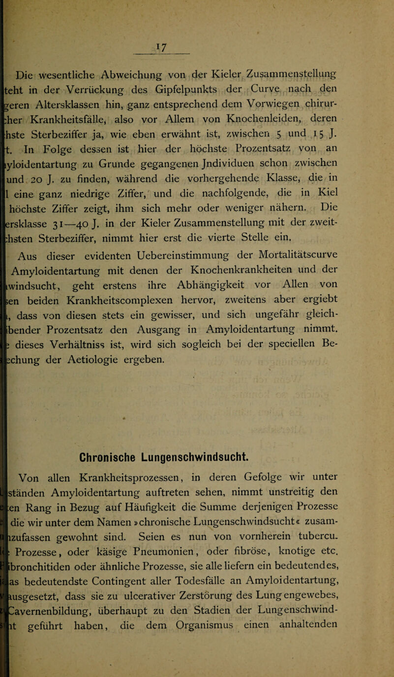 Die wesentliche Abweichung von der Kieler Zusammenstellung teht in der Verrückung des Gipfelpunkts der Curve nach den geren Altersklassen hin, ganz entsprechend dem Vorwiegen chirur- :her Krankheitsfälle, also vor Allem von Knochenleiden, deren hste Sterbeziffer ja, wie eben erwähnt ist, zwischen 5 und 15 J. t. In Folge dessen ist hier der höchste Prozentsatz von an lyloidentartung zu Grunde gegangenen Jndividuen schon zwischen und 20 J. zu finden, während die vorhergehende Klasse, die in 1 eine ganz niedrige Ziffer, und die nachfolgende, die in Kiel höchste Ziffer zeigt, ihm sich mehr oder weniger nähern. Die ersklasse 31—40 J. in der Kieler Zusammenstellung mit der zweit- :hsten Sterbeziffer, nimmt hier erst die vierte Stelle ein. Aus dieser evidenten Uebereinstimmung der Mortalitätscurve Amyloidentartung mit denen der Knochenkrankheiten und der windsucht, geht erstens ihre Abhängigkeit vor Allen von ;en beiden Krankheitscomplexen hervor, zweitens aber ergiebt 1, dass von diesen stets ein gewisser, und sich ungefähr gleich- ibender Prozentsatz den Ausgang in Amyloidentartung nimmt. ; dieses Verhältniss ist, wird sich sogleich bei der speciellen Be¬ gehung der Aetiologie ergeben. Chronische Lungenschwindsucht. Von allen Krankheitsprozessen, in deren Gefolge wir unter [ständen Amyloidentartung auftreten sehen, nimmt unstreitig den }en Rang in Bezug auf Häufigkeit die Summe derjenigen Prozesse die wir unter dem Namen »chronische Lungenschwindsucht« zusam- izufassen gewohnt sind. Seien es nun von vornherein tubercu. Prozesse, oder käsige Pneumonien, oder fibröse, knotige etc. ^bronchitiden oder ähnliche Prozesse, sie alle liefern ein bedeutendes, |as bedeutendste Contingent aller Todesfälle an Amyloidentartung, lusgesetzt, dass sie zu ulcerativer Zerstörung des Lung engewebes, 'avernenbildung, überhaupt zu den Stadien der Lungenschwind- lt geführt haben, die dem Organismus einen anhaltenden